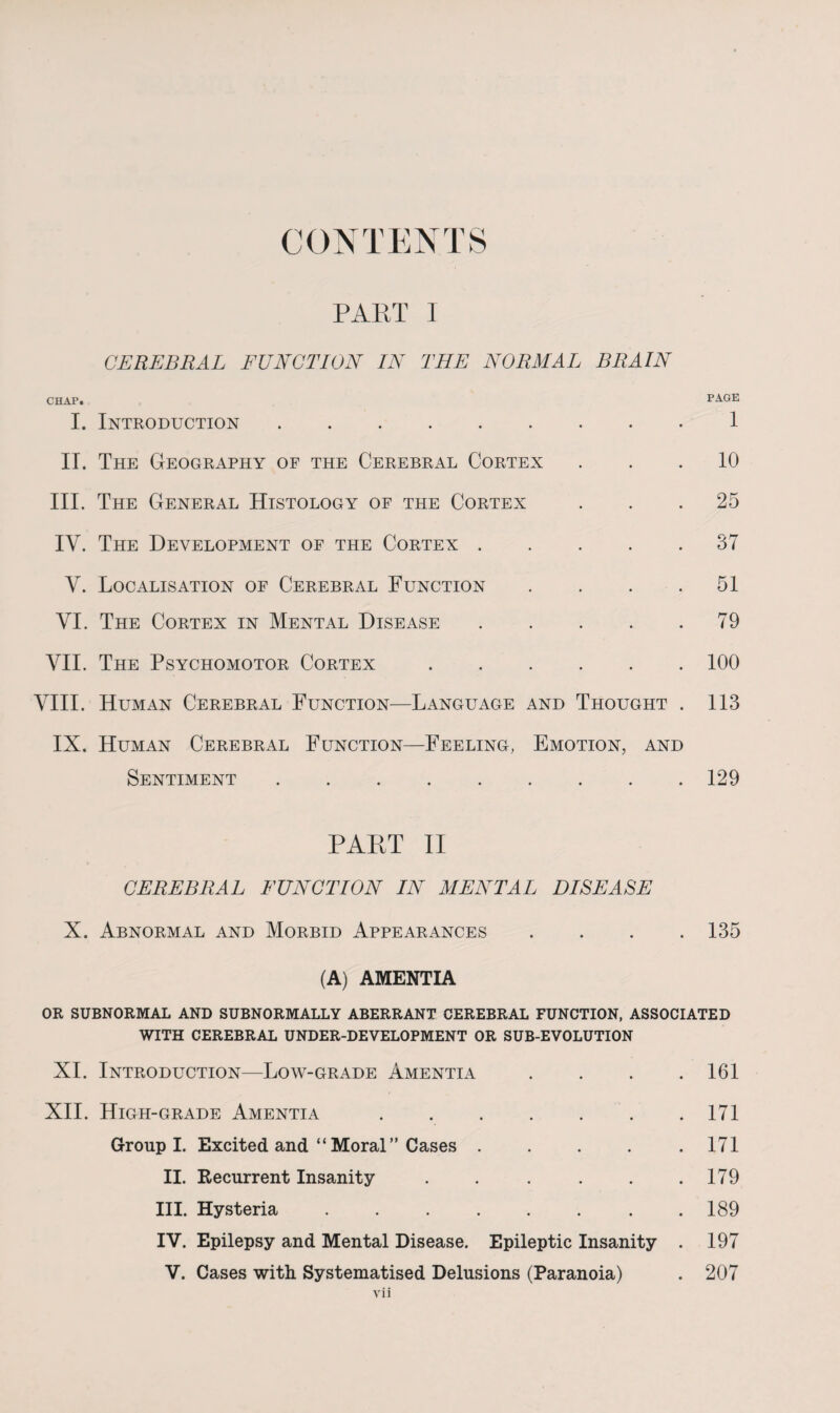 CONTENTS PART I CEREBRAL FUNCTION IN THE NORMAL BRAIN CHAP. PAGE I. Introduction.1 II. The Geography of the Cerebral Cortex ... 10 III. The General Histology of the Cortex ... 25 IV. The Development of the Cortex.37 V. Localisation of Cerebral Function .... 51 VI. The Cortex in Mental Disease.79 VII. The Psychomotor Cortex.100 VIII. Human Cerebral Function—Language and Thought . 113 IX. Human Cerebral Function—Feeling, Emotion, and Sentiment.129 PAET II CEREBRAL FUNCTION IN MENTAL DISEASE X. Abnormal and Morbid Appearances .... 135 (A) AMENTIA OR SUBNORMAL AND SUBNORMALLY ABERRANT CEREBRAL FUNCTION, ASSOCIATED WITH CEREBRAL UNDER-DEVELOPMENT OR SUB-EVOLUTION XI. Introduction—Low-grade Amentia . . . .161 XII. High-grade Amentia.171 Group I. Excited and “Moral” Cases ..... 171 II. Recurrent Insanity . . . . . .179 III. Hysteria.. . 189 IV. Epilepsy and Mental Disease. Epileptic Insanity . 197 V. Cases with Systematised Delusions (Paranoia) . 207