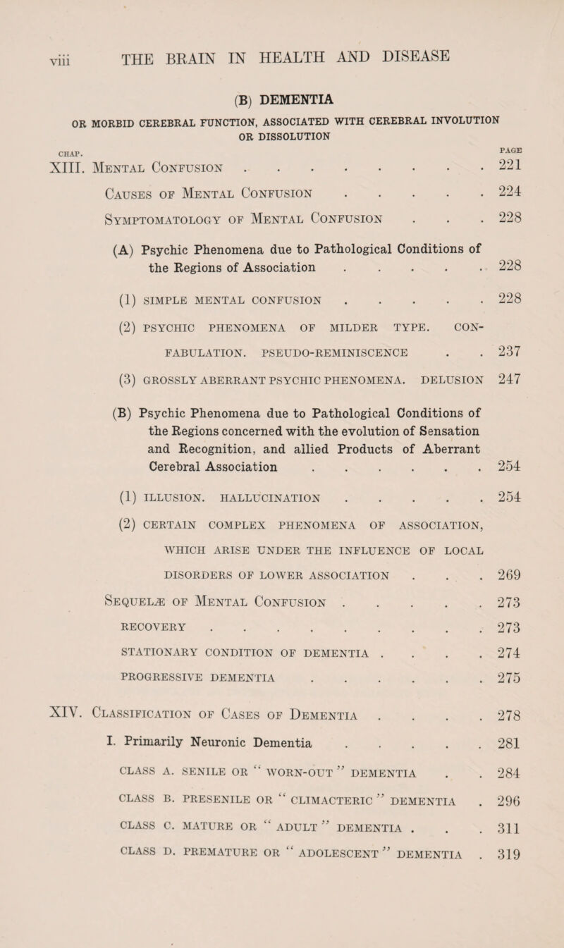 (B) DEMENTIA OR MORBID CEREBRAL FUNCTION, ASSOCIATED WITH CEREBRAL INVOLUTION OR DISSOLUTION CHAP. PAGE XIII. Mental Confusion.221 Causes of Mental Confusion.224 Symptomatology of Mental Confusion . . . 228 (A) Psychic Phenomena due to Pathological Conditions of the Regions of Association ..... 228 (1) simple mental confusion. (2) PSYCHIC PHENOMENA OF MILDER TYPE. CON¬ FABULATION. PSEUDO-REMINISCENCE (3) GROSSLY ABERRANT PSYCHIC PHENOMENA. DELUSION 228 237 247 (B) Psychic Phenomena due to Pathological Conditions of the Regions concerned with the evolution of Sensation and Recognition, and allied Products of Aberrant Cerebral Association ...... 254 (1) ILLUSION. HALLUCINATION.254 (2) CERTAIN COMPLEX PHENOMENA OF ASSOCIATION, WHICH ARISE UNDER THE INFLUENCE OF LOCAL DISORDERS OF LOWER ASSOCIATION . . .269 Sequelae of Mental Confusion.273 recovery.273 STATIONARY CONDITION OF DEMENTIA . . . .274 PROGRESSIVE DEMENTIA.275 XIV. Classification of Cases of Dementia .... 278 I. Primarily Neuronic Dementia.281 class a. senile or “ worn-out  dementia . . 284 CLASS B. PRESENILE OR “ CLIMACTERIC ” DEMENTIA . 296 CLASS C. MATURE OR “ADULT DEMENTIA . . .311 CLASS D. PREMATURE OR ADOLESCENT ” DEMENTIA . 319