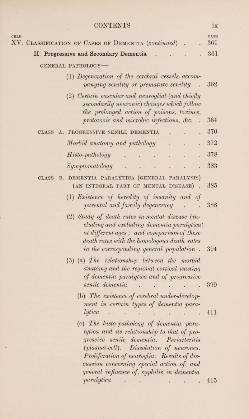 CHAP. PAGE XV. Classification of Cases of Dementia (<continued) . .361 II. Progressive and Secondary Dementia .... 361 GENERAL PATHOLOGY (1) Degeneration of the cerebral vessels accom¬ panying senility or premature senility . 362 (2) Certain vascular and neuroglial (and chiefly secondarily neuronic) changes which follow the prolonged action of poisons, toxines, protozooic and microbic infections, &c. . CLASS A. PROGRESSIVE SENILE DEMENTIA Morbid anatomy and pathology Histo-pathology ...... Symptomatology ...... 364 370 372 378 383 CLASS B. DEMENTIA PARALYTICA (GENERAL PARALYSIS) (an integral part of mental disease) . 385 (1) Existence of heredity of insanity and of parental and family degeneracy . . 388 (2) Study of death rates in mental disease (in¬ cluding and excluding dementia paralytica) at different ages ; and comparison of these death rates with the homologous death rates in the corresponding general population . 394 (3) (a) The relationship between the morbid anatomy and the regional cortical wasting of dementia paralytica and of progressive senile dementia . . . . .399 (b) The existence of cerebral under-develop¬ ment in certain types of dementia para¬ lytica .411 (c) The histo-pathology of dementia para¬ lytica and its relationship to that of pro¬ gressive senile dementia. Periarteritis (plasma-cell). Dissolution of neurones. Proliferation of neuroglia. Results of dis¬ cussion concerning special action of, and general influence of, syphilis in dementia paralytica . . . . . .415