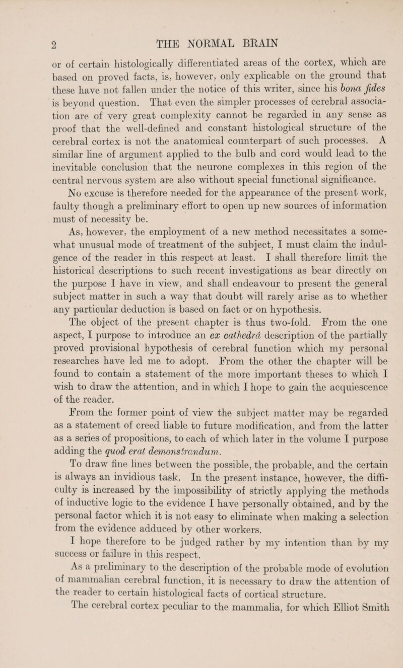 or of certain histologically differentiated areas of the cortex, which are based on proved facts, is, however, only explicable on the ground that these have not fallen under the notice of this writer, since his bona fides is beyond question. That even the simpler processes of cerebral associa¬ tion are of very great complexity cannot be regarded in any sense as proof that the well-defined and constant histological structure of the cerebral cortex is not the anatomical counterpart of such processes. A similar line of argument applied to the bulb and cord would lead to the inevitable conclusion that the neurone complexes in this region of the central nervous system are also without special functional significance. No excuse is therefore needed for the appearance of the present work, faulty though a preliminary effort to open up new sources of information must of necessity be. As, however, the employment of a new method necessitates a some¬ what unusual mode of treatment of the subject, I must claim the indul¬ gence of the reader in this respect at least. I shall therefore limit the historical descriptions to such recent investigations as bear directly on the purpose I have in view, and shall endeavour to present the general subject matter in such a way that doubt will rarely arise as to whether any particular deduction is based on fact or on hypothesis. The object of the present chapter is thus two-fold. From the one aspect, I purpose to introduce an ex cathedrd description of the partially proved provisional hypothesis of cerebral function which my personal researches have led me to adopt. From the other the chapter will be found to contain a statement of the more important theses to which I wish to draw the attention, and in which I hope to gain the acquiescence of the reader. From the former point of view the subject matter may be regarded as a statement of creed liable to future modification, and from the latter as a series of propositions, to each of which later in the volume I purpose adding the quod erat demonstrandum. To draw fine lines between the possible, the probable, and the certain is always an invidious task. In the present instance, however, the diffi¬ culty is increased by the impossibility of strictly applying the methods of inductive logic to the evidence I have personally obtained, and by the personal factor which it is not easy to eliminate when making a selection from the evidence adduced by other workers. I hope therefore to be judged rather by my intention than by my success or failure in this respect. As a preliminary to the description of the probable mode of evolution ol mammalian cerebral function, it is necessarv to draw the attention of the reader to certain histological facts of cortical structure. 1 he cerebral cortex peculiar to the mammalia, for which Elliot Smith