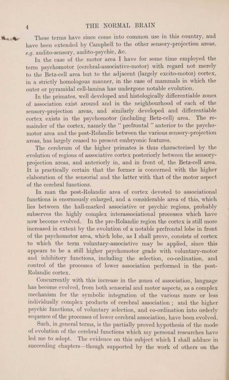 These terms have since come into common use in this country, and have been extended by Campbell to the other sensory-projection areas, e.g. audito-sensory, audito-psychic, &c. In the case of the motor area I have for some time employed the term psychomotor (cerebral-associative-motor) with regard not merely to the Betz-cell area but to the adjacent (largely excito-motor) cortex, in a strictly homologous manner, in the case of mammals in which the outer or pyramidal cell-lamina has undergone notable evolution. In the primates, well developed and histologically differentiable zones of association exist around and in the neighbourhood of each of the sensory-projection areas, and similarly developed and differentiable cortex exists in the psychomotor (including Betz-cell) area. The re¬ mainder of the cortex, namely the “ prefrontal ” anterior to the psycho¬ motor area and the post-Rolandic between the various sensory-projection areas, has largely ceased to present embryonic features. The cerebrum of the higher primates is thus characterised by the evolution of regions of associative cortex posteriorly between the sensory- projection areas, and anteriorly in, and in front of, the Betz-cell area. It is practically certain that the former is concerned with the higher elaboration of the sensorial and the latter with that of the motor aspect of the cerebral functions. In man the post-Rolandic area of cortex devoted to associational functions is enormously enlarged, and a considerable area of this, which lies between the hail-marked associative or psychic regions, probably subserves the highly complex interassociational processes which have now become evolved. In the pre-Rolandic region the cortex is still more increased in extent by the evolution of a notable prefrontal lobe in front of the psychomotor area, which lobe, as I shall prove, consists of cortex to which the term voluntary-associative may be applied, since this appears to be a still higher psychomotor grade with voluntary-motor and inhibitory functions, including the selection, co-ordination, and control of the processes of lower association performed in the post- Rolandic cortex. Concurrently with this increase in the zones of association, language has become evolved, from both sensorial and motor aspects, as a complex mechanism for the symbolic integration of the various more or less individually complex products of cerebral association ; and the higher psychic functions, of voluntary selection, and co-ordination into orderly sequence of the processes of lower cerebral association, have been evolved. buch, in .general terms, is the partially proved hypothesis of the mode oi evolution of the cerebral functions which my personal researches have led me to adopt. The evidence on this subject which I shall adduce in succeeding chapters—though supported by the work of others on the