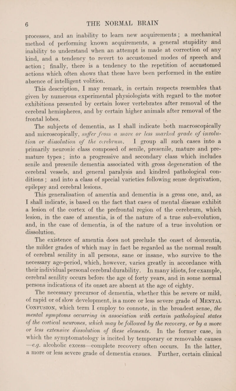 processes, and an inability to learn new acquirements ; a mechanical method of performing known acquirements, a general stupidity and inability to understand when an attempt is made at correction of any kind, and a tendency to revert to accustomed modes of speech and action ; finally, there is a tendency to the repetition of accustomed actions which often shows that these have been performed in the entire absence of intelligent volition. This description, I may remark, in certain respects resembles that given by numerous experimental physiologists with regard to the motor exhibitions presented by certain lower vertebrates after removal of the cerebral hemispheres, and by certain higher animals after removal of the frontal lobes. The subjects of dementia, as I shall indicate both macroscopically and microscopically, suffer from a more or less marked grade of involu¬ tion or dissolution of the cerebrum. I group all such cases into a primarily neuronic class composed of senile, presenile, mature and pre¬ mature types ; into a progressive and secondary class which includes senile and presenile dementia associated with gross degeneration of the cerebral vessels, and general paralysis and kindred pathological con¬ ditions ; and into a class of special varieties following sense deprivation, epilepsy and cerebral lesions. This generalisation of amentia and dementia is a gross one, and, as I shall indicate, is based on the fact that cases of mental disease exhibit a lesion of the cortex of the prefrontal region of the cerebrum, which lesion, in the case of amentia, is of the nature of a true sub-evolution, and, in the case of dementia, is of the nature of a true involution or dissolution. The existence of amentia does not preclude the onset of dementia, the milder grades of which may in fact be regarded as the normal result of cerebral senility in all persons, sane or insane, who survive to the necessary age-period, which, however, varies greatly in accordance with their individual personal cerebral durability. In many idiots, for example, cerebral senility occurs before the age of forty years, and in some normal persons indications of its onset are absent at the age of eighty. The necessary precursor of dementia, whether this be severe or mild, of rapid or of slow development, is a more or less severe grade of Mental Confusion, which term I employ to connote, in the broadest sense, the mental symptoms occurring in association with certain 'pathological states of the cortical neurones, which may be followed by the recovery, or by a more or less extensive dissolution of these elements. In the former case, in which the symptomatology is incited by temporary or removable causes ~e.g. alcoholic excess—complete recovery often occurs. In the latter, a more or less severe grade of dementia ensues. Further, certain clinical