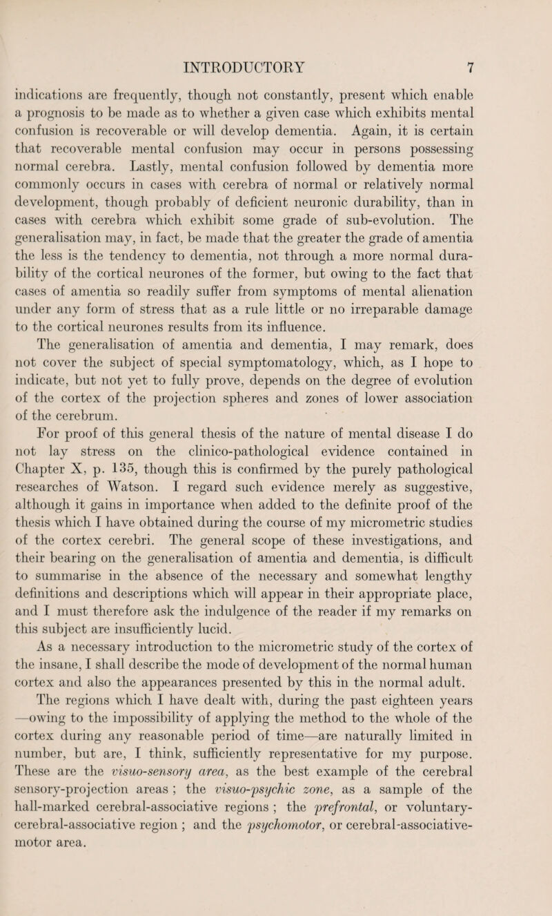 indications are frequently, though not constantly, present which enable a prognosis to be made as to whether a given case which exhibits mental confusion is recoverable or will develop dementia. Again, it is certain that recoverable mental confusion may occur in persons possessing normal cerebra. Lastly, mental confusion followed by dementia more commonly occurs in cases with cerebra of normal or relatively normal development, though probably of deficient neuronic durability, than in cases with cerebra which exhibit some grade of sub-evolution. The generalisation may, in fact, be made that the greater the grade of amentia the less is the tendency to dementia, not through a more normal dura¬ bility of the cortical neurones of the former, but owing to the fact that cases of amentia so readily suffer from symptoms of mental alienation under any form of stress that as a rule little or no irreparable damage to the cortical neurones results from its influence. The generalisation of amentia and dementia, I may remark, does not cover the subject of special symptomatology, which, as I hope to indicate, but not yet to fully prove, depends on the degree of evolution of the cortex of the projection spheres and zones of lower association of the cerebrum. For proof of this general thesis of the nature of mental disease I do not lay stress on the clinico-pathological evidence contained in Chapter X, p. 135, though this is confirmed by the purely pathological researches of Watson. I regard such evidence merely as suggestive, although it gains in importance when added to the definite proof of the thesis which I have obtained during the course of my micrometric studies of the cortex cerebri. The general scope of these investigations, and their bearing on the generalisation of amentia and dementia, is difficult to summarise in the absence of the necessary and somewhat lengthy definitions and descriptions which will appear in their appropriate place, and I must therefore ask the indulgence of the reader if my remarks on this subject are insufficiently lucid. As a necessary introduction to the micrometric study of the cortex of the insane, I shall describe the mode of development of the normal human cortex and also the appearances presented by this in the normal adult. The regions which I have dealt with, during the past eighteen years -owing to the impossibility of applying the method to the whole of the cortex during any reasonable period of time—are naturally limited in number, but are, I think, sufficiently representative for my purpose. These are the visuo-sensory area, as the best example of the cerebral sensory-projection areas ; the visuo-psychic zone, as a sample of the hall-marked cerebral-associative regions ; the prefrontal, or voluntary- cerebral-associative region ; and the psychomotor, or cerebral-associative- motor area.