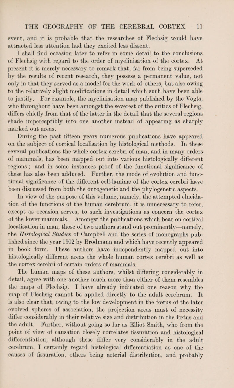 event, and it is probable that tbe researches of Flechsig would have attracted less attention had they excited less dissent. I shall find occasion later to refer in some detail to the conclusions of Flechsig with regard to the order of myelinisation of the cortex. At present it is merely necessary to remark that, far from being superseded by the results of recent research, they possess a permanent value, not only in that they served as a model for the work of others, but also owing to the relatively slight modifications in detail which such have been able to justify. For example, the myelinisation map published by the Vogts, who throughout have been amongst the severest of the critics of Flechsig, differs chiefly from that of the latter in the detail that the several regions shade imperceptibly into one another instead of appearing as sharply marked out areas. During the past fifteen years numerous publications have appeared on the subject of cortical localisation by histological methods. In these several publications the whole cortex cerebri of man, and in many orders of mammals, has been mapped out into various histologically different regions ; and in some instances proof of the functional significance of these has also been adduced. Further, the mode of evolution and func¬ tional significance of the different cell-laminae of the cortex cerebri have been discussed from both the ontogenetic and the phylogenetic aspects. In view of the purpose of this volume, namely, the attempted elucida¬ tion of the functions of the human cerebrum, it is unnecessary to refer, except as occasion serves, to such investigations as concern the cortex of the lower mammals. Amongst the publications which bear on cortical localisation in man, those of two authors stand out prominently—namely, the Histological Studies of Campbell and the series of monographs pub¬ lished since the year 1902 by Brodmann and which have recently appeared in book form. These authors have independently mapped out into histologically different areas the whole human cortex cerebri as well as the cortex cerebri of certain orders of mammals. The human maps of these authors, whilst differing considerably in detail, agree with one another much more than either of them resembles the maps of Flechsig. I have already indicated one reason why the map of Flechsig cannot be applied directly to the adult cerebrum. It is also clear that, owing to the low development in the foetus of the later evolved spheres of association, the projection areas must of necessity differ considerably in their relative size and distribution in the foetus and the adult. Further, without going so far as Elliot Smith, who from the point of view of causation closely correlates fissuration and histological differentiation, although these differ very considerably in the adult cerebrum, I certainly regard histological differentiation as one of the causes of fissuration, others being arterial distribution, and probably