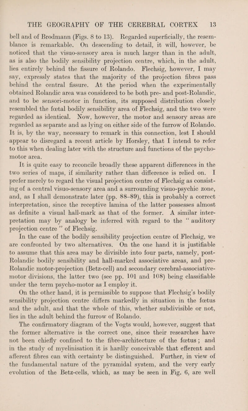 bell and of Brodmann (Figs. 8 to 13). Regarded superficially, tire resem¬ blance is remarkable. On descending to detail, it will, however, be noticed that the visuo-sensory area is much larger than in the adult, as is also the bodily sensibility projection centre, which, in the adult, lies entirely behind the fissure of Rolando. Flechsig, however, I may say, expressly states that the majority of the projection fibres pass behind the central fissure. At the period when the experimentally obtained Rolandic area was considered to be both pre- and post-Rolandic, and to be sensori-motor in function, its supposed distribution closely resembled the foetal bodily sensibility area of Flechsig, and the two were regarded as identical. Now, however, the motor and sensory areas are regarded as separate and as lying on either side of the furrow of Rolando. It is, by the way, necessary to remark in this connection, lest I should appear to disregard a recent article by Horsley, that I intend to refer to this when dealing later with the structure and functions of the psycho¬ motor area. It is quite easy to reconcile broadly these apparent differences in the two series of maps, if similarity rather than difference is relied on. I prefer merely to regard the visual projection centre of Flechsig as consist¬ ing of a central visuo-sensory area and a surrounding visuo-psychic zone, and, as I shall demonstrate later (pp. 88-89), this is probably a correct interpretation, since the receptive lamina of the latter possesses almost as definite a visual hall-mark as that of the former. A similar inter¬ pretation may by analogy be inferred with regard to the “ auditory projection centre ” of Flechsig. In the case of the bodily sensibility projection centre of Flechsig, we are confronted by two alternatives. On the one hand it is justifiable to assume that this area may be divisible into four parts, namely, post- Rolandic bodily sensibility and hall-marked associative areas, and pre- Rolandic motor-projection (Betz-cell) and secondary cerebral-associative- motor divisions, the latter two (see pp. 101 and 108) being classifiable under the term psycho-motor as I employ it. On the other hand, it is permissible to suppose that Flechsig’s bodily sensibility projection centre differs markedly in situation in the foetus and the adult, and that the whole of this, whether subdivisible or not, lies in the adult behind the furrow of Rolando. The confirmatory diagram of the Yogts would, however, suggest that the former alternative is the correct one, since their researches have not been chiefly confined to the fibre-architecture of the foetus ; and in the study of myelinisation it is hardly conceivable that efferent and afferent fibres can with certainty be distinguished. Further, in view of the fundamental nature of the pyramidal system, and the very early evolution of the Betz-cells, which, as may be seen in Fig. 6, are well