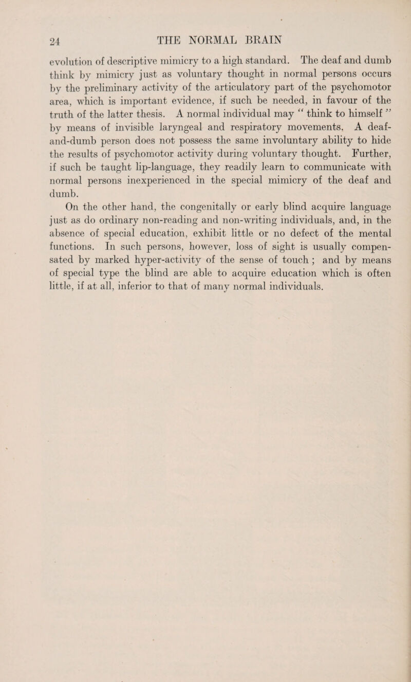 evolution of descriptive mimicry to a high standard. The deaf and dumb think by mimicry just as voluntary thought in normal persons occurs by the preliminary activity of the articulatory part of the psychomotor area, which is important evidence, if such be needed, in favour of the truth of the latter thesis. A normal individual may “ think to himself ” by means of invisible laryngeal and respiratory movements. A deaf- and-dumb person does not possess the same involuntary ability to hide the results of psychomotor activity during voluntary thought. Further, if such be taught lip-language, they readily learn to communicate with normal persons inexperienced in the special mimicry of the deaf and dumb. On the other hand, the congenitally or early blind acquire language just as do ordinary non-reading and non-writing individuals, and, in the absence of special education, exhibit little or no defect of the mental functions. In such persons, however, loss of sight is usually compen¬ sated by marked hyper-activity of the sense of touch ; and by means of special type the blind are able to acquire education which is often little, if at all, inferior to that of many normal individuals.