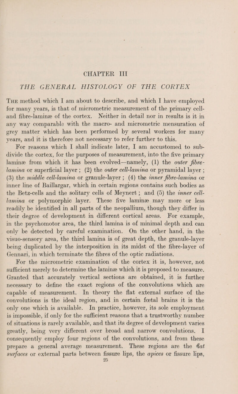 CHAPTER III THE GENERAL HISTOLOGY OF THE CORTEX The method which I am about to describe, and which I have employed for many years, is that of micrometric measurement of the primary cell- and fibre-laminae of the cortex. Neither in detail nor in results is it in any way comparable with the macro- and micrometric mensuration of grey matter which has been performed by several workers for many years, and it is therefore not necessary to refer further to this. For reasons which I shall indicate later, I am accustomed to sub¬ divide the cortex, for the purposes of measurement, into the five primary laminae from which it has been evolved—namely, (1) the outer fibre- lamina or superficial layer ; (2) the outer cell-lamina or pyramidal layer ; (3) the middle cell-lamina or granule-layer ; (4) the inner fibre-lamina or inner line of Baillargar, which in certain regions contains such bodies as the Betz-cells and the solitary cells of Meynert; and (5) the inner cell- lamina or polymorphic layer. These five laminae may more or less readily be identified in all parts of the neopallium, though they differ in their degree of development in different cortical areas. For example, in the psychomotor area, the third lamina is of minimal depth and can only be detected by careful examination. On the other hand, in the visuo-sensory area, the third lamina is of great depth, the granule-layer being duplicated by the interposition in its midst of the fibre-layer of Gennari, in which terminate the fibres of the optic radiations. For the micrometric examination of the cortex it is, however, not sufficient merely to determine the laminae which it is proposed to measure. Granted that accurately vertical sections are obtained, it is further necessary to define the exact regions of the convolutions which are capable of measurement. In theory the flat external surface of the convolutions is the ideal region, and in certain foetal brains it is the only one which is available. In practice, however, its sole employment is impossible, if only for the sufficient reasons that a trustworthy number of situations is rarely available, and that its degree of development varies greatly, being very different over broad and narrow convolutions. I consequently employ four regions of the convolutions, and from these prepare a general average measurement. These regions are the dat surfaces or external parts between fissure lips, the apices or fissure lips,