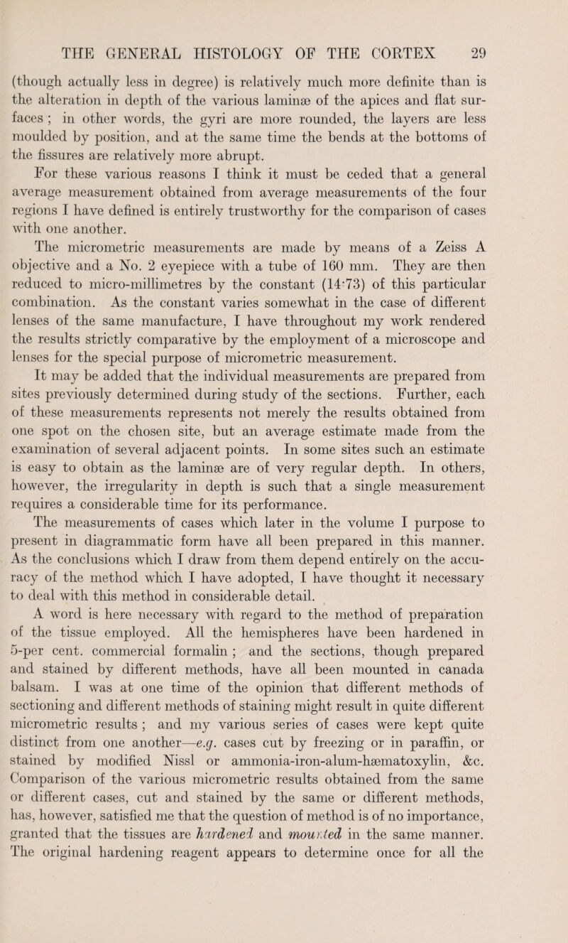 (though actually less in degree) is relatively much more definite than is the alteration in depth of the various laminae of the apices and flat sur¬ faces ; in other words, the gyri are more rounded, the layers are less moulded by position, and at the same time the bends at the bottoms of the fissures are relatively more abrupt. For these various reasons I think it must be ceded that a general average measurement obtained from average measurements of the four regions I have defined is entirely trustworthy for the comparison of cases with one another. The micrometric measurements are made by means of a Zeiss A objective and a No. 2 eyepiece with a tube of 160 mm. They are then reduced to micro-millimetres by the constant (14*73) of this particular combination. As the constant varies somewhat in the case of different lenses of the same manufacture, I have throughout my work rendered the results strictly comparative by the employment of a microscope and lenses for the special purpose of micrometric measurement. It may be added that the individual measurements are prepared from sites previously determined during study of the sections. Further, each of these measurements represents not merely the results obtained from one spot on the chosen site, but an average estimate made from the examination of several adjacent points. In some sites such an estimate is easy to obtain as the laminae are of very regular depth. In others, however, the irregularity in depth is such that a single measurement requires a considerable time for its performance. The measurements of cases which later in the volume I purpose to present in diagrammatic form have all been prepared in this manner. As the conclusions which I draw from them depend entirely on the accu¬ racy of the method which I have adopted, I have thought it necessary to deal with this method in considerable detail. A word is here necessary with regard to the method of preparation of the tissue employed. All the hemispheres have been hardened in 5-per cent, commercial formalin ; and the sections, though prepared and stained by different methods, have all been mounted in Canada balsam. I was at one time of the opinion that different methods of sectioning and different methods of staining might result in quite different micrometric results ; and my various series of cases were kept quite distinct from one another—e.g. cases cut by freezing or in paraffin, or stained by modified Nissl or ammonia-iron-alum-hsematoxylin, &c. Comparison of the various micrometric results obtained from the same or different cases, cut and stained by the same or different methods, has, however, satisfied me that the question of method is of no importance, granted that the tissues are hardened and mounted in the same manner. The original hardening reagent appears to determine once for all the