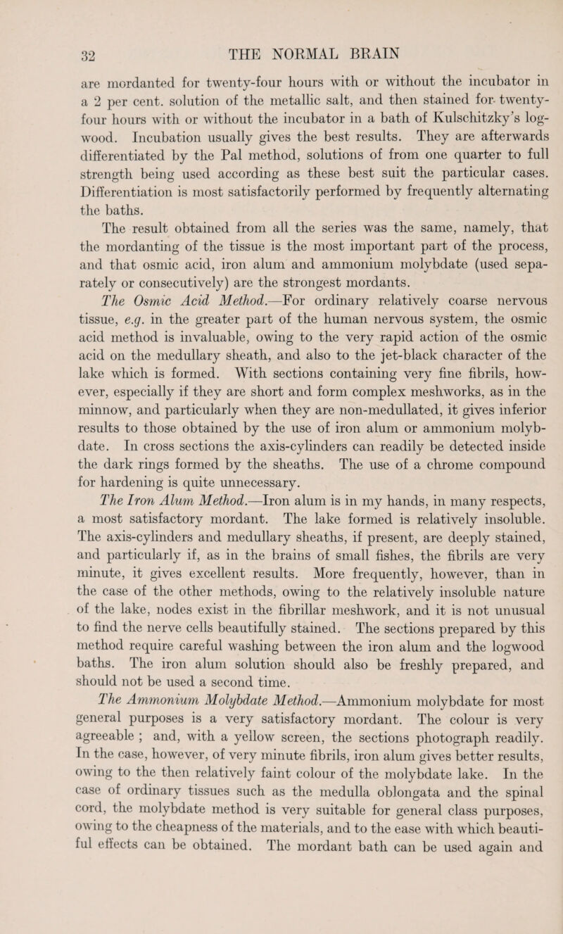 are mordanted for twenty-four hours with or without the incubator in a 2 per cent, solution of the metallic salt, and then stained for- twenty- four hours with or without the incubator in a bath of Kulschitzky's log¬ wood. Incubation usually gives the best results. They are afterwards differentiated by the Pal method, solutions of from one quarter to full strength being used according as these best suit the particular cases. Differentiation is most satisfactorily performed by frequently alternating the baths. The result obtained from all the series was the same, namely, that the mordanting of the tissue is the most important part of the process, and that osmic acid, iron alum and ammonium molybdate (used sepa¬ rately or consecutively) are the strongest mordants. The Osmic Acid Method.—For ordinary relatively coarse nervous tissue, e.g. in the greater part of the human nervous system, the osmic acid method is invaluable, owing to the very rapid action of the osmic acid on the medullary sheath, and also to the jet-black character of the lake which is formed. With sections containing very fine fibrils, how¬ ever, especially if they are short and form complex meshworks, as in the minnow, and particularly when they are non-medullated, it gives inferior results to those obtained by the use of iron alum or ammonium molyb¬ date. In cross sections the axis-cylinders can readily be detected inside the dark rings formed by the sheaths. The use of a chrome compound for hardening is quite unnecessary. The Iron Alum Method.—Iron alum is in my hands, in many respects, a most satisfactory mordant. The lake formed is relatively insoluble. The axis-cylinders and medullary sheaths, if present, are deeply stained, and particularly if, as in the brains of small fishes, the fibrils are very minute, it gives excellent results. More frequently, however, than in the case of the other methods, owing to the relatively insoluble nature of the lake, nodes exist in the fibrillar meshwork, and it is not unusual to find the nerve cells beautifully stained. The sections prepared by this method require careful washing between the iron alum and the logwood baths. The iron alum solution should also be freshly prepared, and should not be used a second time. The Ammonium Molybdate Method.—Ammonium molybdate for most general purposes is a very satisfactory mordant. The colour is very agreeable ; and, with a yellow screen, the sections photograph readily. In the case, however, of very minute fibrils, iron alum gives better results, owing to the then relatively faint colour of the molybdate lake. In the case of ordinary tissues such as the medulla oblongata and the spinal cord, the molybdate method is very suitable for general class purposes, owing to the cheapness of the materials, and to the ease with which beauti¬ ful effects can be obtained. The mordant bath can be used again and