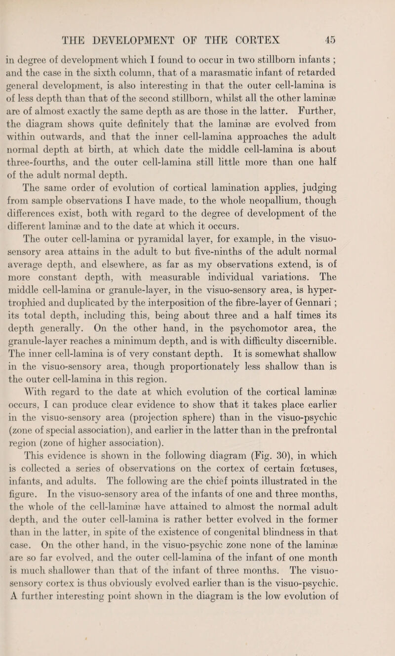 in degree of development which I found to occur in two stillborn infants ; and the case in the sixth column, that of a marasmatic infant of retarded general development, is also interesting in that the outer cell-lamina is of less depth than that of the second stillborn, whilst all the other laminai are of almost exactly the same depth as are those in the latter. Further, the diagram shows quite definitely that the laminae are evolved from within outwards, and that the inner cell-lamina approaches the adult normal depth at birth, at which date the middle cell-lamina is about three-fourths, and the outer cell-lamina still little more than one half of the adult normal depth. The same order of evolution of cortical lamination applies, judging from sample observations I have made, to the whole neopallium, though differences exist, both with regard to the degree of development of the different laminae and to the date at which it occurs. The outer cell-lamina or pyramidal layer, for example, in the visuo- sensory area attains in the adult to but five-ninths of the adult normal average depth, and elsewhere, as far as my observations extend, is of more constant depth, with measurable individual variations. The middle cell-lamina or granule-layer, in the visuo-sensory area, is hyper¬ trophied and duplicated by the interposition of the fibre-layer of Gennari; its total depth, including this, being about three and a half times its depth generally. On the other hand, in the psychomotor area, the granule-layer reaches a minimum depth, and is with difficulty discernible. The inner cell-lamina is of very constant depth. It is somewhat shallow in the visuo-sensory area, though proportionately less shallow than is the outer cell-lamina in this region. With regard to the date at which evolution of the cortical laminae occurs, I can produce clear evidence to show that it takes place earlier in the visuo-sensory area (projection sphere) than in the visuo-psychic (zone of special association), and earlier in the latter than in the prefrontal region (zone of higher association). This evidence is shown in the following diagram (Fig. 30), in which is collected a series of observations on the cortex of certain foetuses, infants, and adults. The following are the chief points illustrated in the figure. In the visuo-sensory area of the infants of one and three months, the whole of the cell-laminae have attained to almost the normal adult depth, and the outer cell-lamina is rather better evolved in the former than in the latter, in spite of the existence of congenital blindness in that case. On the other hand, in the visuo-psychic zone none of the laminae are so far evolved, and the outer cell-lamina of the infant of one month is much shallower than that of the infant of three months. The visuo- sensory cortex is thus obviously evolved earlier than is the visuo-psychic. A further interesting point shown in the diagram is the low evolution of