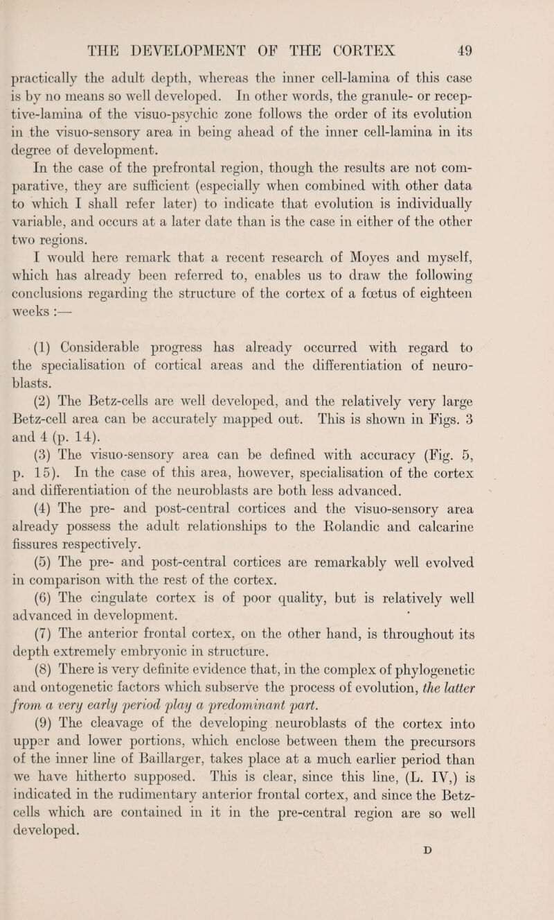 practically the adult depth, whereas the inner cell-lamina of this case is by no means so well developed. In other words, the granule- or recep¬ tive-lamina of the visuo-psychic zone follows the order of its evolution in the visuo-sensory area in being ahead of the inner cell-lamina in its degree of development. In the case of the prefrontal region, though the results are not com¬ parative, they are sufficient (especially when combined with other data to which I shall refer later) to indicate that evolution is individually variable, and occurs at a later date than is the case in either of the other two regions. I would here remark that a recent research of Moyes and myself, which has already been referred to, enables us to draw the following conclusions regarding the structure of the cortex of a foetus of eighteen weeks :— (1) Considerable progress has already occurred with regard to the specialisation of cortical areas and the differentiation of neuro- blasts. (2) The Betz-cells are well developed, and the relatively very large Betz-cell area can be accurately mapped out. This is shown in Figs. 3 and 4 (p. 14). (3) The visuo-sensory area can be defined with accuracy (Fig. 5, p. 15). In the case of this area, however, specialisation of the cortex and differentiation of the neuroblasts are both less advanced. (4) The pre- and post-central cortices and the visuo-sensory area already possess the adult relationships to the Rolandic and calcarine fissures respectively. (5) The pre- and post-central cortices are remarkably well evolved in comparison with the rest of the cortex. (6) The cingulate cortex is of poor quality, but is relatively well advanced in development. (7) The anterior frontal cortex, on the other hand, is throughout its depth extremely embryonic in structure. (8) There is very definite evidence that, in the complex of phylogenetic and ontogenetic factors which subserve the process of evolution, the latter from a very early period play a predominant part. (9) The cleavage of the developing, neuroblasts of the cortex into upper and lower portions, which enclose between them the precursors of the inner line of Baillarger, takes place at a much earlier period than we have hitherto supposed. This is clear, since this line, (L. IV,) is indicated in the rudimentary anterior frontal cortex, and since the Betz- cells which are contained in it in the pre-central region are so well developed. D