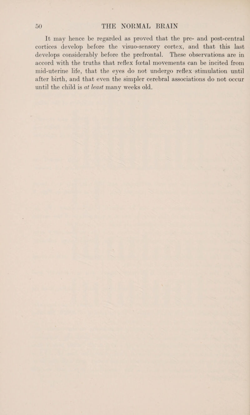 It may hence be regarded as proved that the pre- and post-central cortices develop before the visuo-sensory cortex, and that this last develops considerably before the prefrontal. These observations are in accord with the truths that reflex foetal movements can be incited from mid-uterine life, that the eyes do not undergo reflex stimulation until after birth, and that even the simpler cerebral associations do not occur until the child is at least many weeks old.