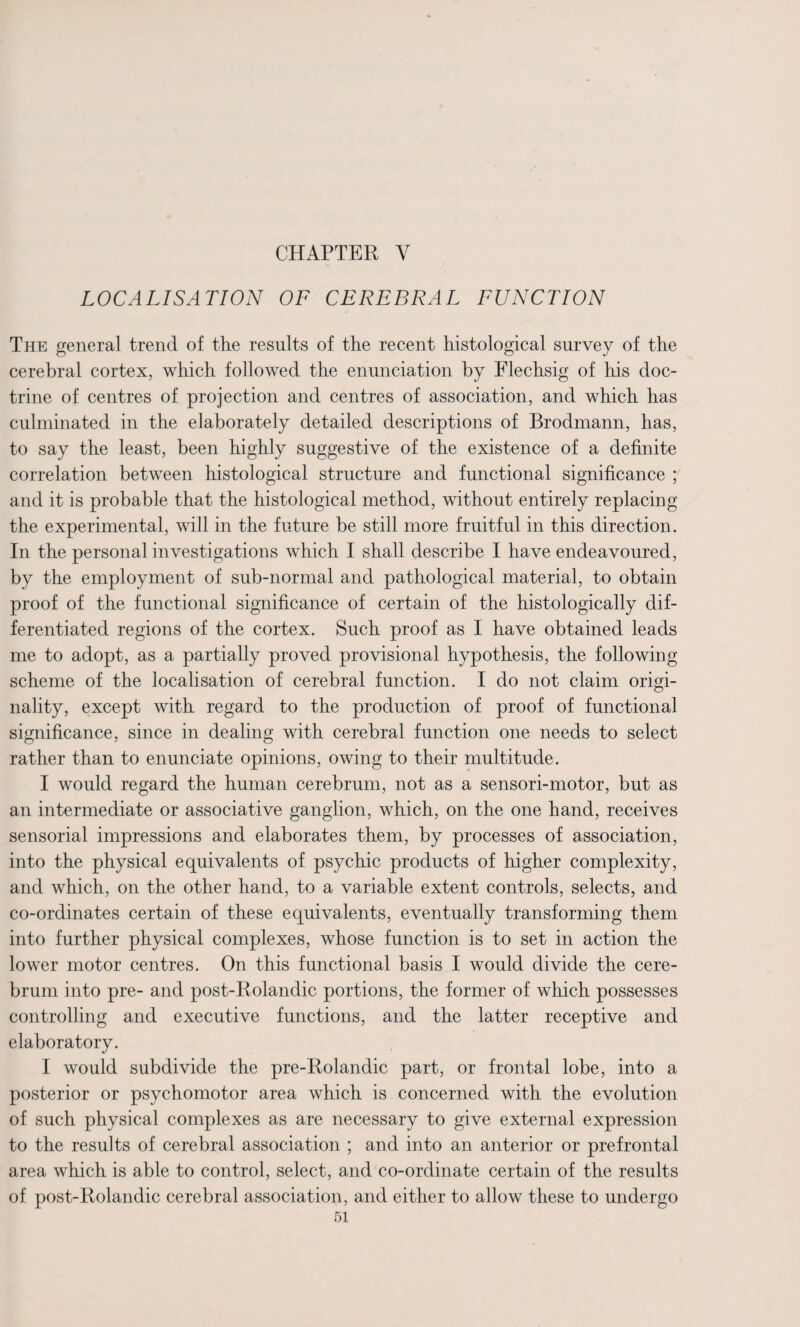 CHAPTER Y LOCALISATION OF CEREBRAL FUNCTION The general trend of the results of the recent histological survey of the cerebral cortex, which followed the enunciation by Flechsig of his doc¬ trine of centres of projection and centres of association, and which has culminated in the elaborately detailed descriptions of Brodmann, has, to say the least, been highly suggestive of the existence of a definite correlation between histological structure and functional significance ; and it is probable that the histological method, without entirely replacing the experimental, will in the future be still more fruitful in this direction. In the personal investigations which I shall describe I have endeavoured, by the employment of sub-normal and pathological material, to obtain proof of the functional significance of certain of the histologically dif¬ ferentiated regions of the cortex. Such proof as I have obtained leads me to adopt, as a partially proved provisional hypothesis, the following scheme of the localisation of cerebral function. I do not claim origi¬ nality, except with regard to the production of proof of functional significance, since in dealing with cerebral function one needs to select rather than to enunciate opinions, owing to their multitude. I would regard the human cerebrum, not as a sensori-motor, but as an intermediate or associative ganglion, which, on the one hand, receives sensorial impressions and elaborates them, by processes of association, into the physical equivalents of psychic products of higher complexity, and which, on the other hand, to a variable extent controls, selects, and co-ordinates certain of these equivalents, eventually transforming them into further physical complexes, whose function is to set in action the lower motor centres. On this functional basis I would divide the cere¬ brum into pre- and post-Rolandic portions, the former of which possesses controlling and executive functions, and the latter receptive and elaboratory. I would subdivide the pre-Rolandic part, or frontal lobe, into a posterior or psychomotor area which is concerned with the evolution of such physical complexes as are necessary to give external expression to the results of cerebral association ; and into an anterior or prefrontal area which is able to control, select, and co-ordinate certain of the results of post-Rolandic cerebral association, and either to allow these to undergo