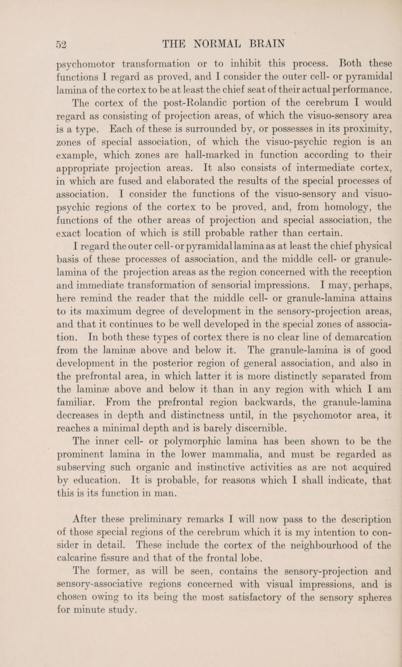 psychomotor transformation or to inhibit this process. Both these functions I regard as proved, and I consider the outer cell- or pyramidal lamina of the cortex to be at least the chief seat of their actual performance. The cortex of the post-Rolandic portion of the cerebrum I would regard as consisting of projection areas, of which the visuo-sensory area is a type. Each of these is surrounded by, or possesses in its proximity, zones of special association, of which the visuo-psychic region is an example, which zones are hall-marked in function according to their appropriate projection areas. It also consists of intermediate cortex, in which are fused and elaborated the results of the special processes of association. I consider the functions of the visuo-sensory and visuo- psychic regions of the cortex to be proved, and, from homology, the functions of the other areas of projection and special association, the exact location of which is still probable rather than certain. I regard the outer cell-or pyramidal lamina as at least the chief physical basis of these processes of association, and the middle cell- or granule- lamina of the projection areas as the region concerned with the reception and immediate transformation of sensorial impressions. I may, perhaps, here remind the reader that the middle cell- or granule-lamina attains to its maximum degree of development in the sensory-projection areas, and that it continues to be well developed in the special zones of associa¬ tion. In both these types of cortex there is no clear line of demarcation from the laminae above and below it. The granule-lamina is of good development in the posterior region of general association, and also in the prefrontal area, in which latter it is more distinctly separated from the laminae above and below it than in any region with which I am familiar. From the prefrontal region backwards, the granule-lamina decreases in depth and distinctness until, in the psychomotor area, it reaches a minimal depth and is barely discernible. The inner cell- or polymorphic lamina has been shown to be the prominent lamina in the lower mammalia, and must be regarded as subserving such organic and instinctive activities as are not acquired by education. It is probable, for reasons which I shall indicate, that this is its function in man. After these preliminary remarks I will now pass to the description of those special regions of the cerebrum which it is my intention to con¬ sider in detail. These include the cortex of the neighbourhood of the calcarine fissure and that of the frontal lobe. The former, as will be seen, contains the sensory-projection and sensory-associative regions concerned with visual impressions, and is chosen owing to its being the most satisfactory of the sensory spheres for minute study.