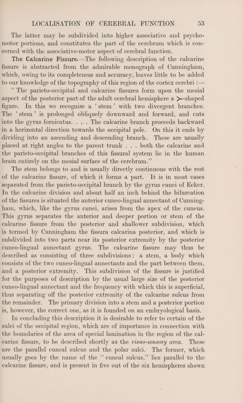 Tlie latter may be subdivided into higher associative and psycho¬ motor portions, and constitutes the part of the cerebrum which is con¬ cerned with the associative-motor aspect of cerebral function. The Calcarine Fissure.—The following description of the calcarine fissure is abstracted from the admirable monograph of Cunningham, which, owing to its completeness and accuracy, leaves little to be added to our knowledge of the topography of this region of the cortex cerebri :— kk The parieto-occipital and calcarine fissures form upon the mesial aspect of the posterior part of the adult cerebral hemisphere a >--shaped figure. In this we recognise a 4 stem' with two divergent branches. The k stem ’ is prolonged obliquely downward and forward, and cuts into the gyrus fornicatus. . . . The calcarine branch proceeds backward in a horizontal direction towards the occipital pole. On this it ends by dividing into an ascending and descending branch. These are usually placed at right angles to the parent trunk . . . both the calcarine and the parieto-occipital branches of this fissural system lie in the human brain entirely on the mesial surface of the cerebrum/' The stem belongs to and is usually directly continuous with the rest of the calcarine fissure, of which it forms a part. It is in most cases separated from the parieto-occipital branch by the gyrus cunei of Ecker. In the calcarine division and about half an inch behind the bifurcation of the fissures is situated the anterior cuneo-lingual annectant of Cunning¬ ham, which, like the gyrus cunei, arises from the apex of the cuneus. This gyrus separates the anterior and deeper portion or stem of the calcarine fissure from the posterior and shallower subdivision, which is termed by Cunningham the fissura calcarina posterior, and which is subdivided into two parts near its posterior extremity by the posterior cuneo-lingual annectant gyrus. The calcarine fissure may thus be described as consisting of three subdivisions : a stem, a body which consists of the two cuneo-lingual annectants and the part between them, and a posterior extremity. This subdivision of the fissure is justified for the purposes of description by the usual large size of the posterior cuneo-lingual annectant and the frequency with which this is superficial, thus separating off the posterior extremity of the calcarine sulcus from the remainder. The primary division into a stem and a posterior portion is, however, the correct one, as it is founded on an embryological basis. In concluding this description it is desirable to refer to certain of the sulci of the occipital region, which are of importance in connection with the boundaries of the area of special lamination in the region of the cal¬ carine fissure, to be described shortly as the visuo-sensory area. These are the parallel cuneal sulcus and the polar sulci. The former, which usually goes by the name of the “ cuneal sulcus, lies parallel to the calcarine fissure, and is present in five out of the six hemispheres shown