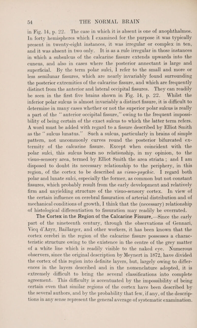 in Fig. 14, p. 22. The case in which it is absent is one of anophthalmos. In forty hemispheres which I examined for the purpose it was typically present in twenty-eight instances, it was irregular or complex in ten, and it was absent in two only. It is as a rule irregular in those instances in which a subsulcus of the calcarine fissure extends upwards into the cuneus, and also in cases where the posterior annectant is large and superficial. By the term polar sulci, I refer to the small and more or less semilunar fissures, which are nearly invariably found surrounding the posterior extremities of the calcarine fissure, and which are frequently distinct from the anterior and lateral occipital fissures. They can readily be seen in the first five brains shown in Fig. 14, p. 22. Whilst the inferior polar sulcus is almost invariably a distinct fissure, it is difficult to determine in many cases whether or not the superior polar sulcus is really a part of the “ anterior occipital fissure, owing to the frequent impossi¬ bility of being certain of the exact sulcus to which the latter term refers. A word must be added with regard to a fissure described by Elliot Smith as the “ sulcus lunatus. Such a sulcus, particularly in brains of simple pattern, not uncommonly curves round the posterior bifurcated ex- termity of the calcarine fissure. Except when coincident with the polar sulci, this sulcus bears no relationship, in my opinion, to the visuo-sensory area, termed by Elliot Smith the area striata ; and I am disposed to doubt its necessary relationship to the periphery, in this region, of the cortex to be described as visuo-psychic. I regard both polar and lunate sulci, especially the former, as common but not constant fissures, which probably result from the early development and relatively firm and unyielding structure of the visuo-sensory cortex. In view of the certain influence on cerebral fissuration of arterial distribution and of mechanical conditions of growth, I think that the (necessary) relationship of histological differentiation to fissuration may readily be overrated. The Cortex in the Region of the Calcarine Fissure.—Since the early part of the nineteenth century, through the observations of Gennari, Yicq d’Azyr, Baillarger, and other workers, it has been known that the cortex cerebri in the region of the calcarine fissure possesses a charac¬ teristic structure owing to the existence in the centre of the grey matter of a white line which is readily visible to the naked eye. Numerous observers, since the original description by Meynert in 1872, have divided the cortex of this region into definite layers, but, largely owing to differ¬ ences in the layers described and in the nomenclature adopted, it is extremely difficult to bring the several classifications into complete agreement. This difficulty is accentuated by the impossibility of being certain even that similar regions of the cortex have been described by the several authors, and by the probability that few, if any, of the descrip¬ tions in any sense represent the general average of systematic examination.