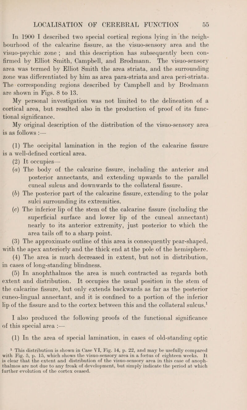 In 1900 I described two special cortical regions lying in the neigh¬ bourhood of the calcarine fissure, as the visuo-sensory area and the visuo-psychic zone ; and this description has subsequently been con¬ firmed by Elliot Smith, Campbell, and Brodmann. The visuo-sensory area was termed by Elliot Smith the area striata, and the surrounding zone was differentiated by him as area para-striata and area peri-striata. The corresponding regions described by Campbell and by Brodmann are shown in Figs. 8 to 13. My personal investigation was not limited to the delineation of a cortical area, but resulted also in the production of proof of its func¬ tional significance. My original description of the distribution of the visuo-sensory area is as follows :— (1) The occipital lamination in the region of the calcarine fissure is a well-defined cortical area. (2) It occupies— (a) The body of the calcarine fissure, including the anterior and posterior annectants, and extending upwards to the parallel cuneal sulcus and downwards to the collateral fissure. (b) The posterior part of the calcarine fissure, extending to the polar sulci surrounding its extremities. (c) The inferior lip of the stem of the calcarine fissure (including the superficial surface and lower lip of the cuneal annectant) nearly to its anterior extremity, just posterior to which the area tails off to a sharp point. (3) The approximate outline of this area is consequently pear-shaped, with the apex anteriorly and the thick end at the pole of the hemisphere. (4) The area is much decreased in extent, but not in distribution, in cases of long-standing blindness. (5) In anophthalmos the area is much contracted as regards both extent and distribution. It occupies the usual position in the stem of the calcarine fissure, but only extends backwards as far as the posterior cuneo-lingual annectant, and it is confined to a portion of the inferior lip of the fissure and to the cortex between this and the collateral sulcus.1 I also produced the following proofs of the functional significance of this special area :— (1) In the area of special lamination, in cases of old-standing optic 1 This distribution is shown in Case VI, Fig. 14, p. 22, and may be usefully compared with Fig. 5, p. 15, which shows the visuo-sensory area in a foetus of eighteen weeks. It is clear that the extent and distribution of the visuo-sensory area in this case of anoph¬ thalmos are not due to any freak of development, but simply indicate the period at which further evolution of the cortex ceased.