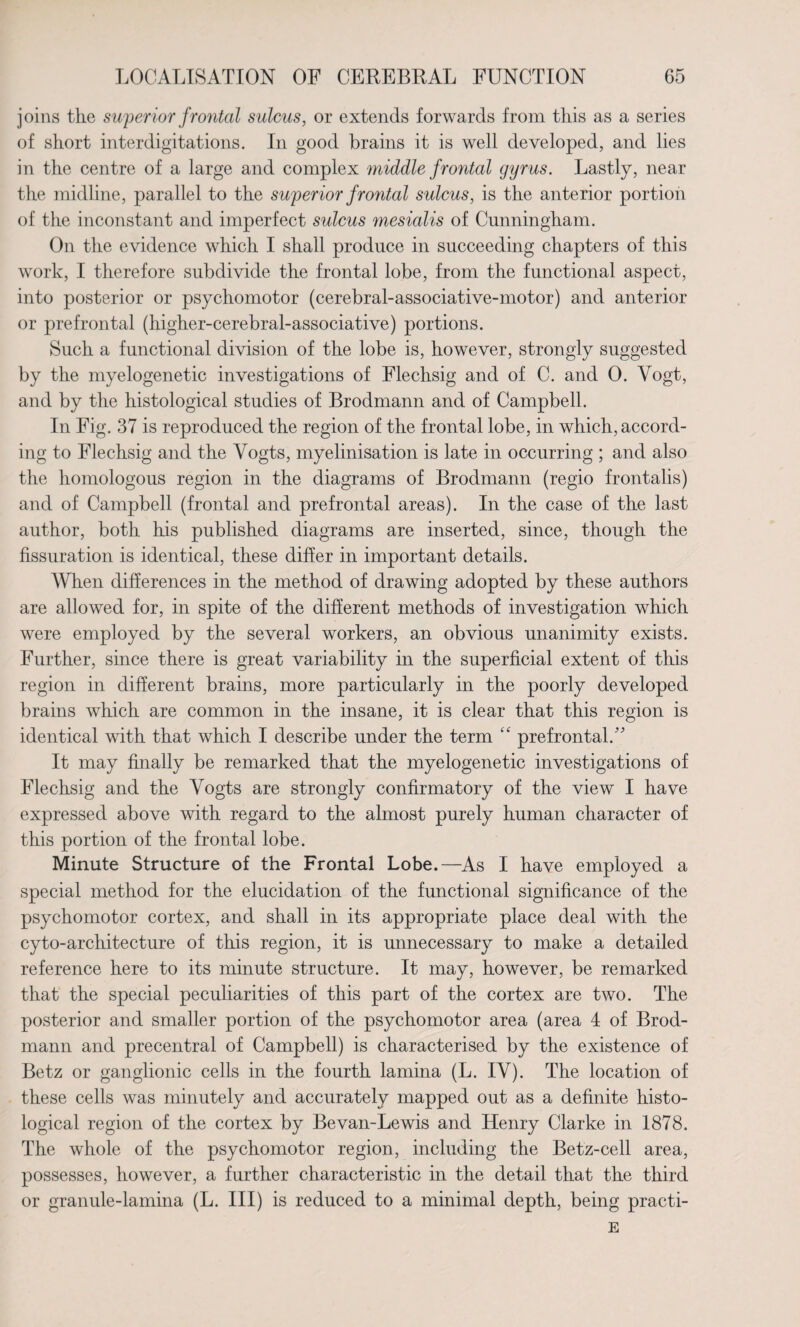 joins the superior frontal sulcus, or extends forwards from this as a series of short interdigitations. In good brains it is well developed, and lies in the centre of a large and complex middle frontal gyrus. Lastly, near the midline, parallel to the superior frontal sulcus, is the anterior portion of the inconstant and imperfect sulcus mesialis of Cunningham. On the evidence which I shall produce in succeeding chapters of this work, I therefore subdivide the frontal lobe, from the functional aspect, into posterior or psychomotor (cerebral-associative-motor) and anterior or prefrontal (higher-cerebral-associative) portions. Such a functional division of the lobe is, however, strongly suggested by the myelogenetic investigations of Flechsig and of C. and 0. Vogt, and by the histological studies of Brodmann and of Campbell. In Fig. 37 is reproduced the region of the frontal lobe, in which, accord¬ ing to Flechsig and the Vogts, myelinisation is late in occurring ; and also the homologous region in the diagrams of Brodmann (regio frontalis) and of Campbell (frontal and prefrontal areas). In the case of the last author, both his published diagrams are inserted, since, though the fissuration is identical, these differ in important details. When differences in the method of drawing adopted by these authors are allowed for, in spite of the different methods of investigation which were employed by the several workers, an obvious unanimity exists. Further, since there is great variability in the superficial extent of this region in different brains, more particularly in the poorly developed brains which are common in the insane, it is clear that this region is identical with that which I describe under the term “ prefrontal. It may finally be remarked that the myelogenetic investigations of Flechsig and the Vogts are strongly confirmatory of the view I have expressed above with regard to the almost purely human character of this portion of the frontal lobe. Minute Structure of the Frontal Lobe.—As I have employed a special method for the elucidation of the functional significance of the psychomotor cortex, and shall in its appropriate place deal with the cyto-architecture of this region, it is unnecessary to make a detailed reference here to its minute structure. It may, however, be remarked that the special peculiarities of this part of the cortex are two. The posterior and smaller portion of the psychomotor area (area 4 of Brod¬ mann and precentral of Campbell) is characterised by the existence of Betz or ganglionic cells in the fourth lamina (L. IV). The location of these cells was minutely and accurately mapped out as a definite histo¬ logical region of the cortex by Bevan-Lewis and Henry Clarke in 1878. The whole of the psychomotor region, including the Betz-cell area, possesses, however, a further characteristic in the detail that the third or granule-lamina (L. Ill) is reduced to a minimal depth, being practi- E