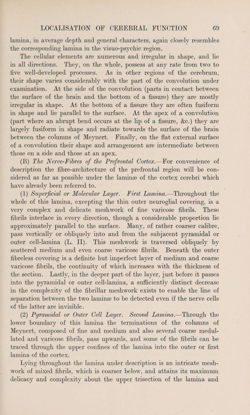 lamina, in average depth and general characters, again closely resembles the corresponding lamina in the visuo-psychic region. The cellular elements are numerous and irregular in shape, and lie in all directions. They, on the whole, possess at any rate from two to five well-developed processes. As in other regions of the cerebrum, their shape varies considerably with the part of the convolution under examination. At the side of the convolution (parts in contact between the surface of the brain and the bottom of a fissure) they are mostly irregular in shape. At the bottom of a fissure they are often fusiform in shape and lie parallel to the surface. At the apex of a convolution (part where an abrupt bend occurs at the lip of a fissure, &c.) they are largely fusiform in shape and radiate towards the surface of the brain between the columns of Meynert. Finally, on the flat external surface of a convolution their shape and arrangement are intermediate between those on a side and those at an apex. (B) The Nerve-Fibres of the Prefrontal Cortex.—For convenience of description the fibre-architecture of the prefrontal region will be con¬ sidered as far as possible under the laminae of the cortex cerebri which have already been referred to. (1) Superficial or Molecular Layer. First Lamina.—Throughout the whole of this lamina, excepting the thin outer neuroglial covering, is a very complex and delicate meshwork of fine varicose fibrils. These fibrils interlace in every direction, though a considerable proportion lie approximately parallel to the surface. Many, of rather coarser calibre, pass vertically or obliquely into and from the subjacent pyramidal or outer cell-lamina (L. II). This meshwork is traversed obliquely by scattered medium and even coarse varicose fibrils. Beneath the outer fibreless covering is a definite but imperfect layer of medium and coarse varicose fibrils, the continuity of which increases with the thickness of the section. Lastly, in the deeper part of the layer, just before it passes into the pyramidal or outer cell-lamina, a sufficiently distinct decrease in the complexity of the fibrillar meshwork exists to enable the line of separation between the two laminae to be detected even if the nerve cells of the latter are invisible. (2) Pyramidal or Outer Cell Layer. Second Lamina.—Through the lower boundary of this lamina the terminations of the columns of Meynert, composed of fine and medium and also several coarse medul- lated and varicose fibrils, pass upwards, and some of the fibrils can be traced through the upper confines of the lamina into the outer or first lamina of the cortex. Lying throughout the lamina under description is an intricate mesh¬ work of mixed fibrils, which is coarser below, and attains its maximum delicacy and complexity about the upper trisection of the lamina and