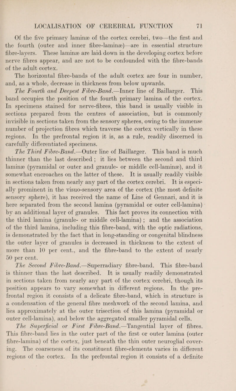 Of the five primary laminae of the cortex cerebri, two—the first and the fourth (outer and inner fibre-laminae)—are in essential structure fibre-layers. These laminae are laid down in the developing cortex before nerve fibres appear, and are not to be confounded with the fibre-bands of the adult cortex. The horizontal fibre-bands of the adult cortex are four in number, and, as a whole, decrease in thickness from below upwards. The Fourth and Deepest Fibre-Band.—Inner line of Baillarger. This band occupies the position of the fourth primary lamina of the cortex. In specimens stained for nerve-fibres, this band is usually visible in sections prepared from the centres of association, but is commonly invisible in sections taken from the sensory spheres, owing to the immense number of projection fibres which traverse the cortex vertically in these regions. In the prefrontal region it is, as a rule, readily discerned in carefully differentiated specimens. The Third Fibre-Band.—Outer line of Baillarger. This band is much thinner than the last described ; it lies between the second and third laminae (pyramidal or outer and granule- or middle cell-laminae), and it somewhat encroaches on the latter of these. It is usually readily visible in sections taken from nearly any part of the cortex cerebri. It is especi¬ ally prominent in the visuo-sensory area of the cortex (the most definite sensory sphere), it has received the name of Line of Gennari, and it is here separated from the second lamina (pyramidal or outer cell-lamina) by an additional layer of granules. This fact proves its connection with the third lamina (granule- or middle cell-lamina) ; and the association of the third lamina, including this fibre-band, with the optic radiations, is demonstrated by the fact that in long-standing or congenital blindness the outer layer of granules is decreased in thickness to the extent of more than 10 per cent., and the fibre-band to the extent of nearly 50 per cent. The Second Fibre-Band.—Superradiary fibre-band. This fibre-band is thinner than the last described. It is usually readily demonstrated in sections taken from nearly any part of the cortex cerebri, though its position appears to vary somewhat in different regions. In the pre¬ frontal region it consists of a delicate fibre-band, which in structure is a condensation of the general fibre meshwork of the second lamina, and lies approximately at the outer trisection of this lamina (pyramidal or outer cell-lamina), and below the aggregated smaller pyramidal cells. The Superficial or First Fibre-Band.—Tangential layer of fibres. This fibre-band lies in the outer part of the first or outer lamina (outer fibre-lamina) of the cortex, just beneath the thin outer neuroglial cover¬ ing. The coarseness of its constituent fibre-elements varies in different regions of the cortex. In the prefrontal region it consists of a definite