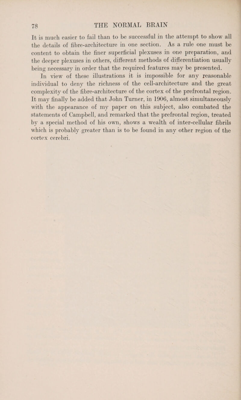 It is much easier to fail than to be successful in the attempt to show all the details of fibre-architecture in one section. As a rule one must be content to obtain the finer superficial plexuses in one preparation, and the deeper plexuses in others, different methods of differentiation usually being necessary in order that the required features may be presented. In view of these illustrations it is impossible for any reasonable individual to deny the richness of the cell-architecture and the great complexity of the fibre-architecture of the cortex of the prefrontal region. It may finally be added that John Turner, in 1906, almost simultaneously with the appearance of my paper on this subject, also combated the statements of Campbell, and remarked that the prefrontal region, treated by a special method of his own, shows a wealth of inter-cellular fibrils which is probably greater than is to be found in any other region of the cortex cerebri.