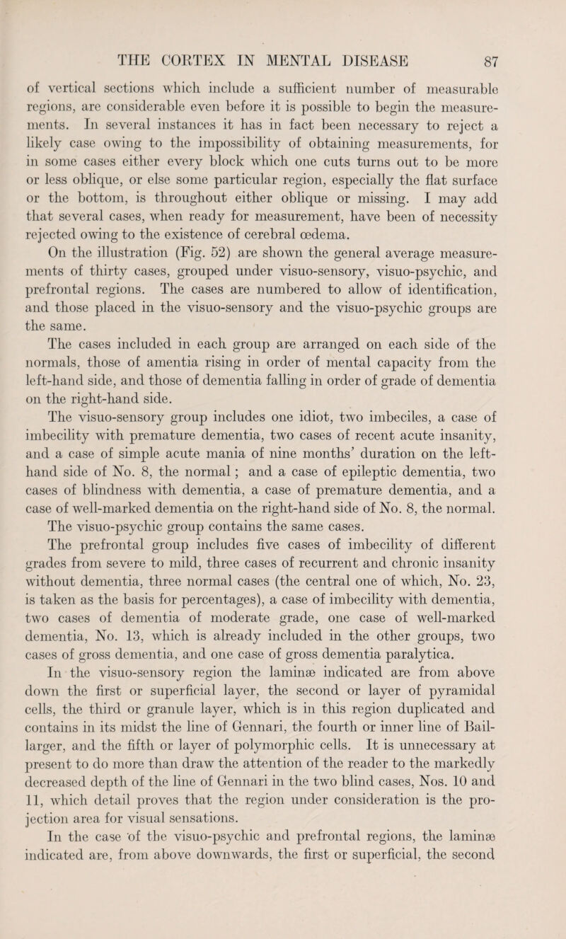 of vertical sections which include a sufficient number of measurable regions, are considerable even before it is possible to begin the measure¬ ments. In several instances it has in fact been necessary to reject a likely case owing to the impossibility of obtaining measurements, for in some cases either every block which one cuts turns out to be more or less oblique, or else some particular region, especially the flat surface or the bottom, is throughout either oblique or missing. I may add that several cases, when ready for measurement, have been of necessity rejected owing to the existence of cerebral oedema. On the illustration (Fig. 52) are shown the general average measure¬ ments of thirty cases, grouped under visuo-sensory, visuo-psychic, and prefrontal regions. The cases are numbered to allow of identification, and those placed in the visuo-sensory and the visuo-psychic groups are the same. The cases included in each group are arranged on each side of the normals, those of amentia rising in order of mental capacity from the left-hand side, and those of dementia falling in order of grade of dementia on the right-hand side. The visuo-sensory group includes one idiot, two imbeciles, a case of imbecility with premature dementia, two cases of recent acute insanity, and a case of simple acute mania of nine months’ duration on the left- hand side of No. 8, the normal; and a case of epileptic dementia, two cases of blindness with dementia, a case of premature dementia, and a case of well-marked dementia on the right-hand side of No. 8, the normal. The visuo-psychic group contains the same cases. Tke prefrontal group includes five cases of imbecility of different grades from severe to mild, three cases of recurrent and chronic insanity without dementia, three normal cases (the central one of which, No. 23, is taken as the basis for percentages), a case of imbecility with dementia, two cases of dementia of moderate grade, one case of well-marked dementia, No. 13, which is already included in the other groups, two cases of gross dementia, and one case of gross dementia paralytica. In the visuo-sensory region the laminae indicated are from above down the first or superficial layer, the second or layer of pyramidal cells, the third or granule layer, which is in this region duplicated and contains in its midst the line of Gennari, the fourth or inner line of Bail- larger, and the fifth or layer of polymorphic cells. It is unnecessary at present to do more than draw the attention of the reader to the markedly decreased depth of the line of Gennari in the two blind cases, Nos. 10 and 11, which detail proves that the region under consideration is the pro¬ jection area for visual sensations. In the case of the visuo-psychic and prefrontal regions, the laminae indicated are, from above downwards, the first or superficial, the second