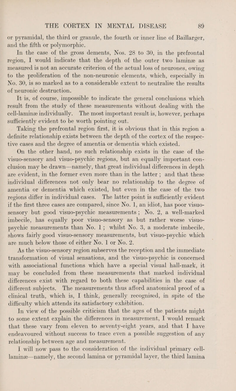 or pyramidal, the third or granule, the fourth or inner line of Baillarger, and the fifth or polymorphic. In the case of the gross dements, Nos. 28 to 30, in the prefrontal region, I would indicate that the depth of the outer two laminae as measured is not an accurate criterion of the actual loss of neurones, owing to the proliferation of the non-neuronic elements, which, especially in No. 30, is so marked as to a considerable extent to neutralise the results of neuronic destruction. It is, of course, impossible to indicate the general conclusions which result from the study of these measurements without dealing with the cell-laminae individually. The most important result is, however, perhaps sufficiently evident to be worth pointing out. Taking the prefrontal region first, it is obvious that in this region a definite relationship exists between the depth of the cortex of the respec¬ tive cases and the degree of amentia or dementia which existed. On the other hand, no such relationship exists in the case of the visuo-sensory and visuo-psychic regions, but an equally important con¬ clusion may be drawn—namely, that great individual differences in depth are evident, in the former even more than in the latter ; and that these individual differences not only bear no relationship to the degree of amentia or dementia which existed, but even in the case of the two regions differ in individual cases. The latter point is sufficiently evident if the first three cases are compared, since No. 1, an idiot, has poor visuo- sensory but good visuo-psychic measurements ; No. 2, a well-marked imbecile, has equally poor visuo-sensory as but rather worse visuo- psychic measurements than No. 1 ; whilst No. 3, a moderate imbecile, shows fairly good visuo-sensory measurements, but visuo-psychic which are much below those of either No. 1 or No. 2. As the visuo-sensory region subserves the reception and the immediate transformation of visual sensations, and the visuo-psychic is concerned with associational functions which have a special visual hall-mark, it may be concluded from these measurements that marked individual differences exist with regard to both these capabilities in the case of different subjects. The measurements thus afford anatomical proof of a clinical truth, which is, I think, generally recognised, in spite of the difficulty which attends its satisfactory exhibition. In view of the possible criticism that the ages of the patients might to some extent explain the differences in measurement, I would remark that these vary from eleven to seventy-eight years, and that I have endeavoured without success to trace even a possible suggestion of any relationship between age and measurement. I will now pass to the consideration of the individual primary cell- laminae—namely, the second lamina or pyramidal layer, the third lamina