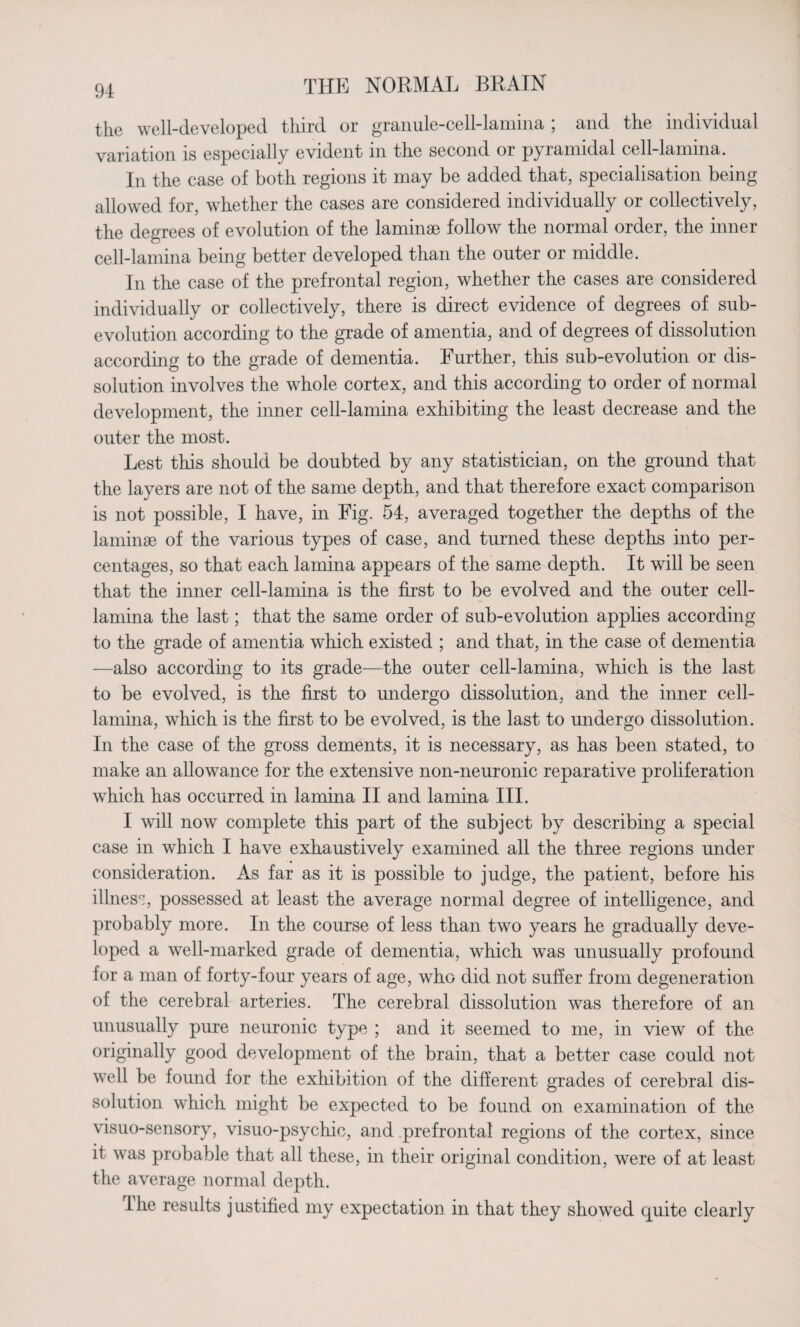 the well-developed third or granule-cell-lamina ; and the individual variation is especially evident in the second or pyramidal cell-lamina. In the case of both regions it may be added that, specialisation being allowed for, whether the cases are considered individually or collectively, the degrees of evolution of the laminae follow the normal order, the inner cell-lamina being better developed than the outer or middle. In the case of the prefrontal region, whether the cases are considered individually or collectively, there is direct evidence of degrees of sub¬ evolution according to the grade of amentia, and of degrees of dissolution according to the grade of dementia. Further, this sub-evolution or dis¬ solution involves the whole cortex, and this according to order of normal development, the inner cell-lamina exhibiting the least decrease and the outer the most. Lest this should be doubted by any statistician, on the ground that the layers are not of the same depth, and that therefore exact comparison is not possible, I have, in Fig. 54, averaged together the depths of the laminae of the various types of case, and turned these depths into per¬ centages, so that each lamina appears of the same depth. It will be seen that the inner cell-lamina is the first to be evolved and the outer cell- lamina the last; that the same order of sub-evolution applies according to the grade of amentia which existed ; and that, in the case of dementia —also according to its grade—the outer cell-lamina, which is the last to be evolved, is the first to undergo dissolution, and the inner cell- lamina, which is the first to be evolved, is the last to undergo dissolution. In the case of the gross dements, it is necessary, as has been stated, to make an allowance for the extensive non-neuronic reparative proliferation which has occurred in lamina II and lamina III. I will now complete this part of the subject by describing a special case in which I have exhaustively examined all the three regions under consideration. As far as it is possible to judge, the patient, before his illness, possessed at least the average normal degree of intelligence, and probably more. In the course of less than two years he gradually deve¬ loped a well-marked grade of dementia, which was unusually profound for a man of forty-four years of age, who did not suffer from degeneration of the cerebral arteries. The cerebral dissolution was therefore of an unusually pure neuronic type ; and it seemed to me, in view of the originally good development of the brain, that a better case could not well be found for the exhibition of the different grades of cerebral dis¬ solution which might be expected to be found on examination of the visuo-sensory, visuo-psychic, and prefrontal regions of the cortex, since it was probable that all these, in their original condition, were of at least the average normal depth. I he results justified my expectation in that they showed quite clearly
