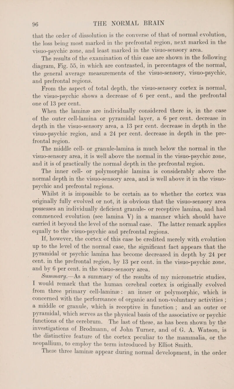 that the order of dissolution is the converse of that of normal evolution, the loss being most marked in the prefrontal region, next marked in the visuo-psychic zone, and least marked in the visuo-sensory area. The results of the examination of this case are shown in the following diagram, Fig. 55, in which are contrasted, in percentages of the normal, the general average measurements of the visuo-sensory, visuo-psychic, and prefrontal regions. From the aspect of total depth, the visuo-sensory cortex is normal, the visuo-psychic shows a decrease of 6 per cent., and the prefrontal one of 13 per cent. When the laminae are individually considered there is, in the case of the outer cell-lamina or pyramidal layer, a 6 per cent, decrease in depth in the visuo-sensory area, a 13 per cent, decrease in depth in the visuo-psychic region, and a 24 per cent, decrease in depth in the pre¬ frontal region. The middle cell- or granule-lamina is much below the normal in the visuo-sensory area, it is well above the normal in the visuo-psychic zone, and it is of practically the normal depth in the prefrontal region. The inner cell- or polymorphic lamina is considerably above the normal depth in the visuo-sensory area, and is well above it in the visuo- psychic and prefrontal regions. Whilst it is impossible to be certain as to whether the cortex was originally fully evolved or not, it is obvious that the visuo-sensory area possesses an individually deficient granule- or receptive lamina, and had commenced evolution (see lamina Y) in a manner which should have carried it beyond the level of the normal case. The latter remark applies equally to the visuo-psychic and prefrontal regions. If, however, the cortex of this case be credited merely with evolution up to the level of the normal case, the significant fact appears that the pyramidal or psychic lamina has become decreased in depth by 24 per cent, in the prefrontal region, by 13 per cent, in the visuo-psychic zone, and by 6 per cent, in the visuo-sensory area. Summary.—As a summary of the results of my micrometric studies, I would remark that the human cerebral cortex is originally evolved from three primary cell-laminae : an inner or polymorphic, which is concerned with the performance of organic and non-voluntary activities ; a middle or granule, which is receptive in function ; and an outer or pyramidal, which serves as the physical basis of the associative or psychic functions of the cerebrum. The last of these, as has been shown by the investigations of Brodmann, of John Turner, and of G. A. Watson, is the distinctive feature of the cortex peculiar to the mammalia, or the neopallium, to employ the term introduced by Elliot Smith. Ihese three laminae appear during normal development, in the order