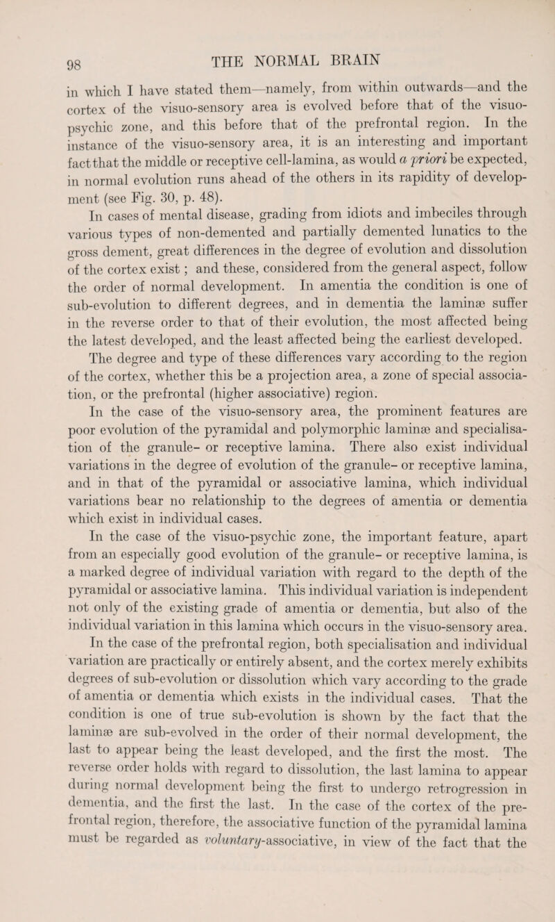 in which I have stated them—namely, from within outwards—and the cortex of the visuo-sensory area is evolved before that of the visuo- psychic zone, and this before that of the prefrontal region. In the instance of the visuo-sensory area, it is an interesting and important fact that the middle or receptive cell-lamina, as would a priori be expected, in normal evolution runs ahead of the others in its rapidity of develop¬ ment (see Fig. 30, p. 48). In cases of mental disease, grading from idiots and imbeciles through various types of non-demented and partially demented lunatics to the gross dement, great differences in the degree of evolution and dissolution of the cortex exist; and these, considered from the general aspect, follow the order of normal development. In amentia the condition is one of sub-evolution to different degrees, and in dementia the laminae suffer in the reverse order to that of their evolution, the most affected being the latest developed, and the least affected being the earliest developed. The degree and type of these differences vary according to the region of the cortex, whether this be a projection area, a zone of special associa¬ tion, or the prefrontal (higher associative) region. In the case of the visuo-sensory area, the prominent features are poor evolution of the pyramidal and polymorphic laminae and specialisa¬ tion of the granule- or receptive lamina. There also exist individual variations in the degree of evolution of the granule- or receptive lamina, and in that of the pyramidal or associative lamina, which individual variations bear no relationship to the degrees of amentia or dementia which exist in individual cases. In the case of the visuo-psychic zone, the important feature, apart from an especially good evolution of the granule- or receptive lamina, is a marked degree of individual variation with regard to the depth of the pyramidal or associative lamina. This individual variation is independent not only of the existing grade of amentia or dementia, but also of the individual variation in this lamina which occurs in the visuo-sensory area. In the case of the prefrontal region, both specialisation and individual variation are practically or entirely absent, and the cortex merely exhibits degrees of sub-evolution or dissolution which vary according to the grade of amentia or dementia which exists in the individual cases. That the condition is one of true sub-evolution is shown by the fact that the laminae are sub-evolved in the order of their normal development, the last to appear being the least developed, and the first the most. The reverse order holds with regard to dissolution, the last lamina to appear during normal development being the first to undergo retrogression in dementia, and the first the last. In the case of the cortex of the pre- frontal region, therefore, the associative function of the pyramidal lamina must be regarded as voluntary-associative, in view of the fact that the