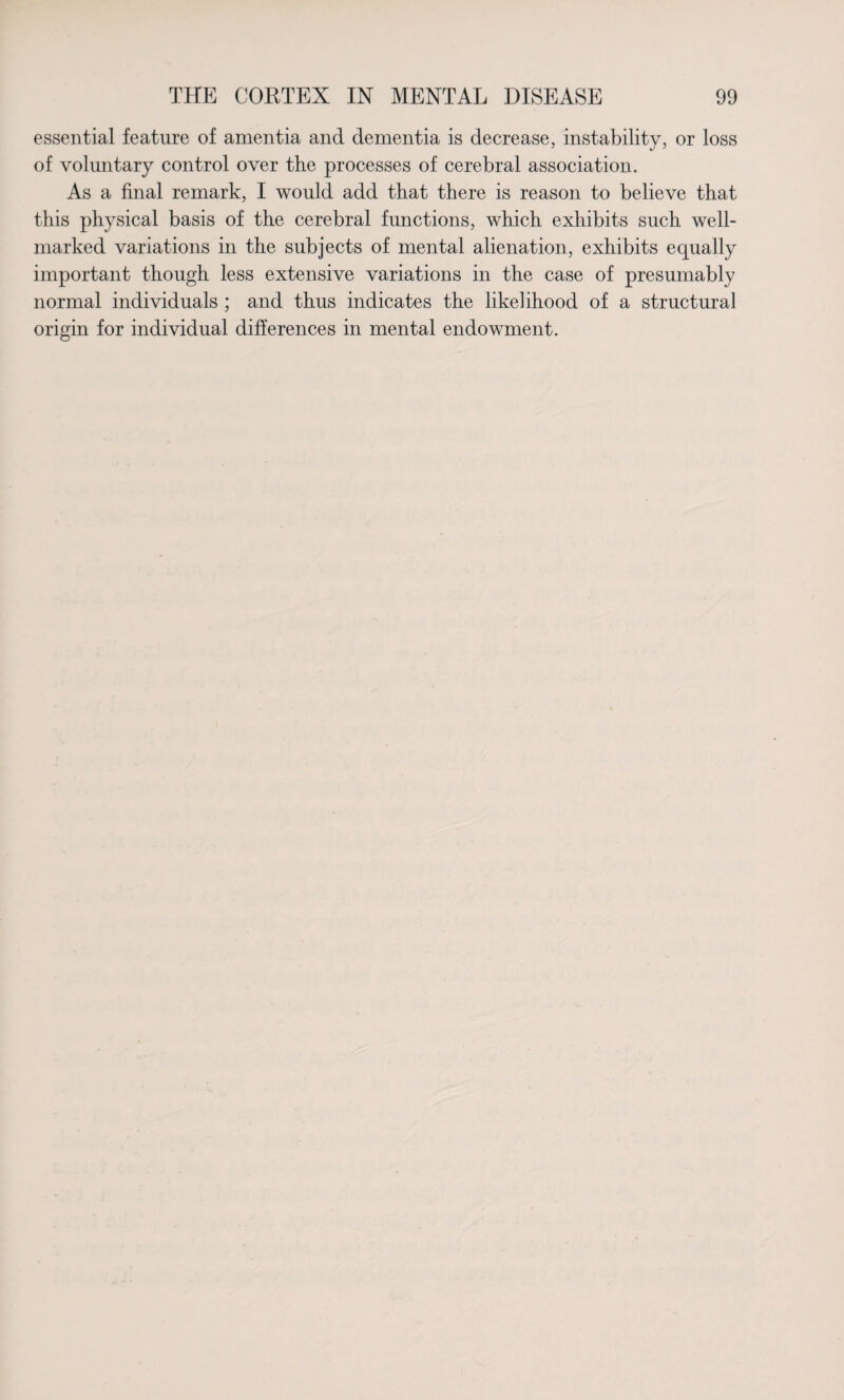 essential feature of amentia and dementia is decrease, instability, or loss of voluntary control over the processes of cerebral association. As a final remark, I would add that there is reason to believe that this physical basis of the cerebral functions, which exhibits such well- marked variations in the subjects of mental alienation, exhibits equally important though less extensive variations in the case of presumably normal individuals ; and thus indicates the likelihood of a structural origin for individual differences in mental endowment.