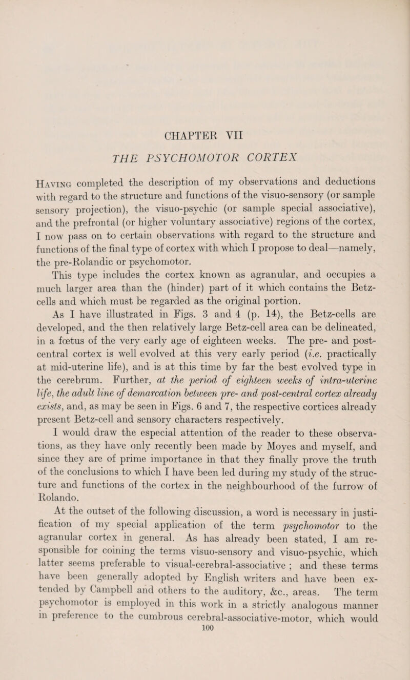 CHAPTER VII THE PSYCHOMOTOR CORTEX Having completed the description of my observations and deductions with regard to the structure and functions of the visuo-sensory (or sample sensory projection), the visuo-psychic (or sample special associative), and the prefrontal (or higher voluntary associative) regions of the cortex, I now pass on to certain observations with regard to the structure and functions of the final type of cortex with which I propose to deal—namely, the pre-Rolandic or psychomotor. This type includes the cortex known as agranular, and occupies a much larger area than the (hinder) part of it which contains the Betz- cells and which must be regarded as the original portion. As I have illustrated in Figs. 3 and 4 (p. 14), the Betz-cells are developed, and the then relatively large Betz-cell area can be delineated, in a foetus of the very early age of eighteen weeks. The pre- and post- central cortex is well evolved at this very early period (i.e. practically at mid-uterine life), and is at this time by far the best evolved type in the cerebrum. Further, at the period of eighteen weeks of intra-uterine life, the adult line of demarcation between pre- and post-central cortex already exists, and, as may be seen in Figs. 6 and 7, the respective cortices already present Betz-cell and sensory characters respectively. I would draw the especial attention of the reader to these observa¬ tions, as they have only recently been made by Moyes and myself, and since they are of prime importance in that they finally prove the truth of the conclusions to which I have been led during my study of the struc¬ ture and functions of the cortex in the neighbourhood of the furrow of Rolando. At the outset of the following discussion, a word is necessary in justi¬ fication of my special application of the term psychomotor to the agranular cortex in general. As has already been stated, I am re¬ sponsible for coining the terms visuo-sensory and visuo-psychic, which latter seems preferable to visual-cerebral-associative ; and these terms have been generally adopted by English writers and have been ex¬ tended by Campbell and others to the auditory, &c., areas. The term psychomotor is employed in this work in a strictly analogous manner in preference to the cumbrous cerebral-associative-motor, which would