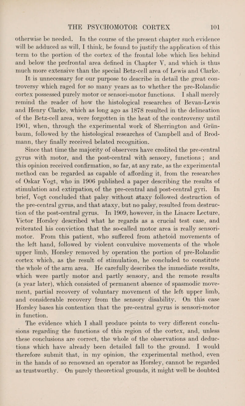 otherwise be needed. In the course of the present chapter such evidence will be adduced as will, I think, be found to justify the application of this term to the portion of the cortex of the frontal lobe which lies behind and below the prefrontal area defined in Chapter Y, and which is thus much more extensive than the special Betz-cell area of Lewis and Clarke. It is unnecessary for our purpose to describe in detail the great con¬ troversy which raged for so many years as to whether the pre-Rolandic cortex possessed purely motor or sensori-motor functions. I shall merely remind the reader of how the histological researches of Bevan-Lewis and Henry Clarke, which as long ago as 1878 resulted in the delineation of the Betz-cell area, were forgotten in the heat of the controversy until 1901, when, through the experimental work of Sherrington and Griin- baum, followed by the histological researches of Campbell and of Brod- mann, they finally received belated recognition. Since that time the majority of observers have credited the pre-central gyrus with motor, and the post-central with sensory, functions ; and this opinion received confirmation, so far, at any rate, as the experimental method can be regarded as capable of affording it, from the researches of Oskar Vogt, who in 1906 published a paper describing the results of stimulation and extirpation of the pre-central and post-central gyri. In brief, Vogt concluded that palsy without ataxy followed destruction of the pre-central gyrus, and that ataxy, but no palsy, resulted from destruc¬ tion of the post-central gyrus. In 1909, however, in the Linacre Lecture, Victor Horsley described what he regards as a crucial test case, and reiterated his conviction that the so-called motor area is really sensori¬ motor. From this patient, who suffered from athetoid movements of the left hand, followed by violent convulsive movements of the whole upper limb, Horsley removed by operation the portion of pre-Rolandic cortex which, as the result of stimulation, he concluded to constitute the whole of the arm area. He carefully describes the immediate results, which were partly motor and partly sensory, and the remote results (a year later), which consisted of permanent absence of spasmodic move¬ ment, partial recovery of voluntary movement of the left upper limb, and considerable recovery from the sensory disability. On this case Horsley bases his contention that the pre-central gyrus is sensori-motor in function. The evidence which I shall produce points to very different conclu¬ sions regarding the functions of this region of the cortex, and, unless these conclusions are correct, the whole of the observations and deduc¬ tions which have already been detailed fall to the ground. I would therefore submit that, in my opinion, the experimental method, even in the hands of so renowned an operator as Horsley, cannot be regarded as trustworthy. On purely theoretical grounds, it might well be doubted