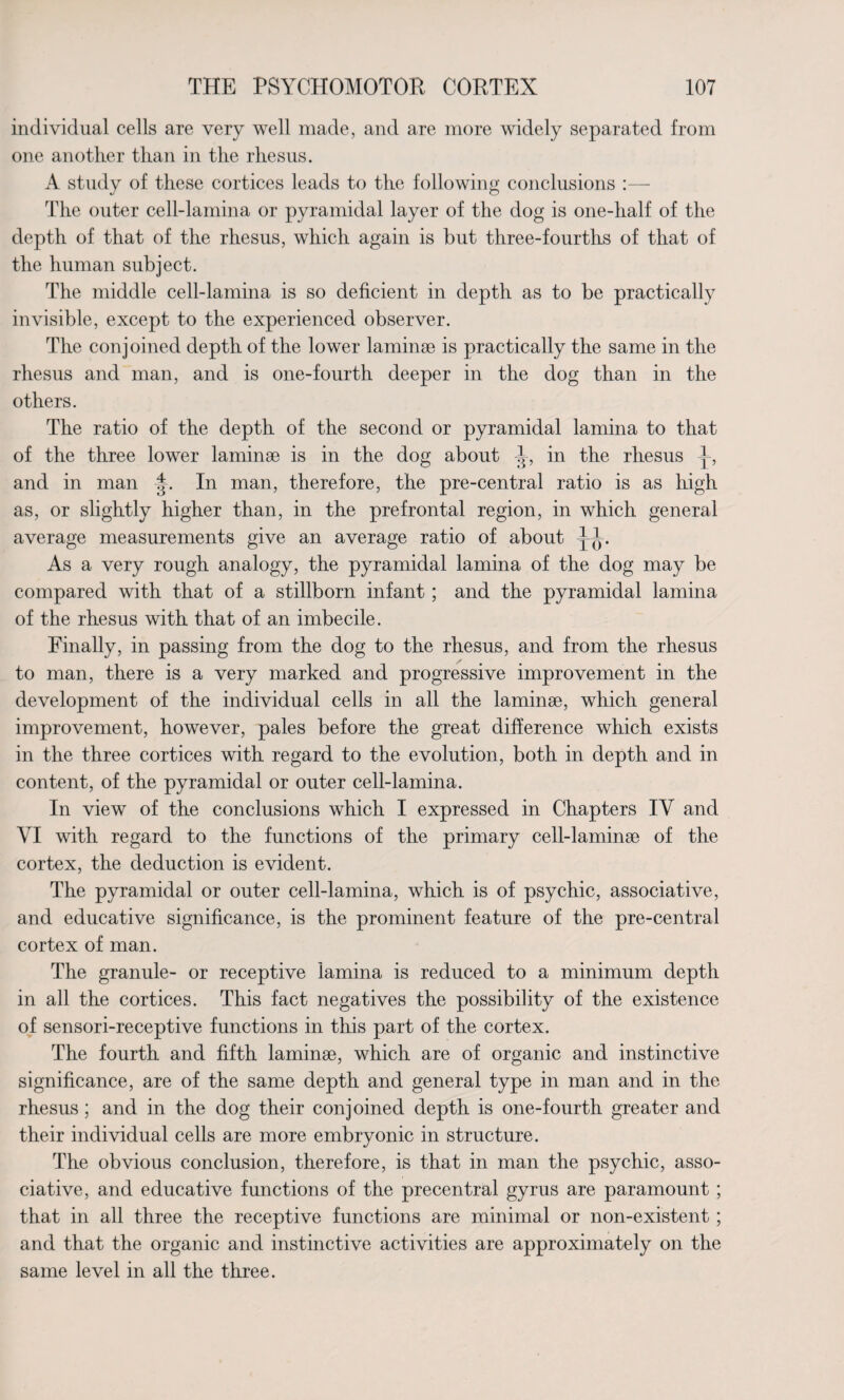 individual cells are very well made, and are more widely separated from one another than in the rhesus. A study of these cortices leads to the following conclusions :— The outer cell-lamina or pyramidal layer of the dog is one-half of the depth of that of the rhesus, which again is but three-fourths of that of the human subject. The middle cell-lamina is so deficient in depth as to be practically invisible, except to the experienced observer. The conjoined depth of the lower laminse is practically the same in the rhesus and man, and is one-fourth deeper in the dog than in the others. The ratio of the depth of the second or pyramidal lamina to that of the three lower laminae is in the dog about J, in the rhesus and in man In man, therefore, the pre-central ratio is as high as, or slightly higher than, in the prefrontal region, in which general average measurements give an average ratio of about As a very rough analogy, the pyramidal lamina of the dog may be compared with that of a stillborn infant; and the pyramidal lamina of the rhesus with that of an imbecile. Finally, in passing from the dog to the rhesus, and from the rhesus to man, there is a very marked and progressive improvement in the development of the individual cells in all the laminae, which general improvement, however, pales before the great difference which exists in the three cortices with regard to the evolution, both in depth and in content, of the pyramidal or outer cell-lamina. In view of the conclusions which I expressed in Chapters IV and VI with regard to the functions of the primary cell-laminae of the cortex, the deduction is evident. The pyramidal or outer cell-lamina, which is of psychic, associative, and educative significance, is the prominent feature of the pre-central cortex of man. The granule- or receptive lamina is reduced to a minimum depth in all the cortices. This fact negatives the possibility of the existence of sensori-receptive functions in this part of the cortex. The fourth and fifth laminae, which are of organic and instinctive significance, are of the same depth and general type in man and in the rhesus ; and in the dog their conjoined depth is one-fourth greater and their individual cells are more embryonic in structure. The obvious conclusion, therefore, is that in man the psychic, asso¬ ciative, and educative functions of the precentral gyrus are paramount ; that in all three the receptive functions are minimal or non-existent ; and that the organic and instinctive activities are approximately on the same level in all the three.