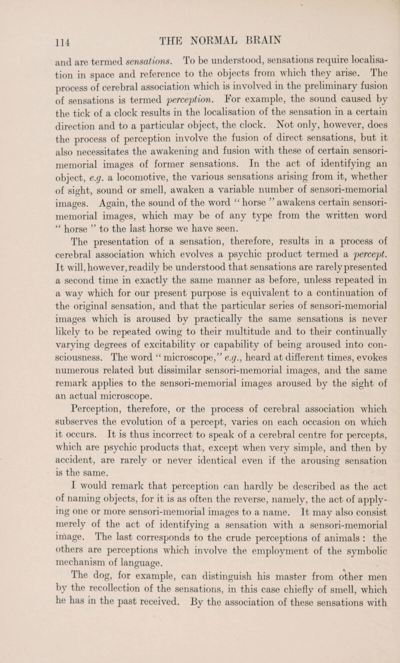 and are termed sensations. To be understood, sensations require localisa¬ tion in space and reference to the objects from which they arise. The process of cerebral association which is involved in the preliminary fusion of sensations is termed perception. For example, the sound caused by the tick of a clock results in the localisation of the sensation in a certain direction and to a particular object, the clock. Not only, however, does the process of perception involve the fusion of direct sensations, but it also necessitates the awakening and fusion with these of certain sensori- memorial images of former sensations. In the act of identifying an object, e.g. a locomotive, the various sensations arising from it, whether of sight, sound or smell, awaken a variable number of sensori-memorial images. Again, the sound of the word “ horse ” awakens certain sensori- O O 7 memorial images, which may be of any type from the written word “ horse ” to the last horse we have seen. The presentation of a sensation, therefore, results in a process of cerebral association which evolves a psychic product termed a percept. It will, however, readily be understood that sensations are rarely presented a second time in exactly the same manner as before, unless repeated in a way which for our present purpose is equivalent to a continuation of the original sensation, and that the particular series of sensori-memorial images which is aroused by practically the same sensations is never likely to be repeated owing to their multitude and to their continually varying degrees of excitability or capability of being aroused into con¬ sciousness. The word “ microscope,” e.g., heard at different times, evokes numerous related but dissimilar sensori-memorial images, and the same remark applies to the sensori-memorial images aroused by the sight of an actual microscope. Perception, therefore, or the process of cerebral association which subserves the evolution of a percept, varies on each occasion on which it occurs. It is thus incorrect to speak of a cerebral centre for percepts, which are psychic products that, except when very simple, and then by accident, are rarely or never identical even if the arousing sensation is the same. I would remark that perception can hardly be described as the act of naming objects, for it is as often the reverse, namely, the act of apply¬ ing one or more sensori-memorial images to a name. It may also consist merely of the act of identifying a sensation with a sensori-memorial image. The last corresponds to the crude perceptions of animals : the others are perceptions which involve the employment of the symbolic mechanism of language. The dog, for example, can distinguish his master from other men by the recollection of the sensations, in this case chiefly of smell, which he has m the past received. By the association of these sensations with