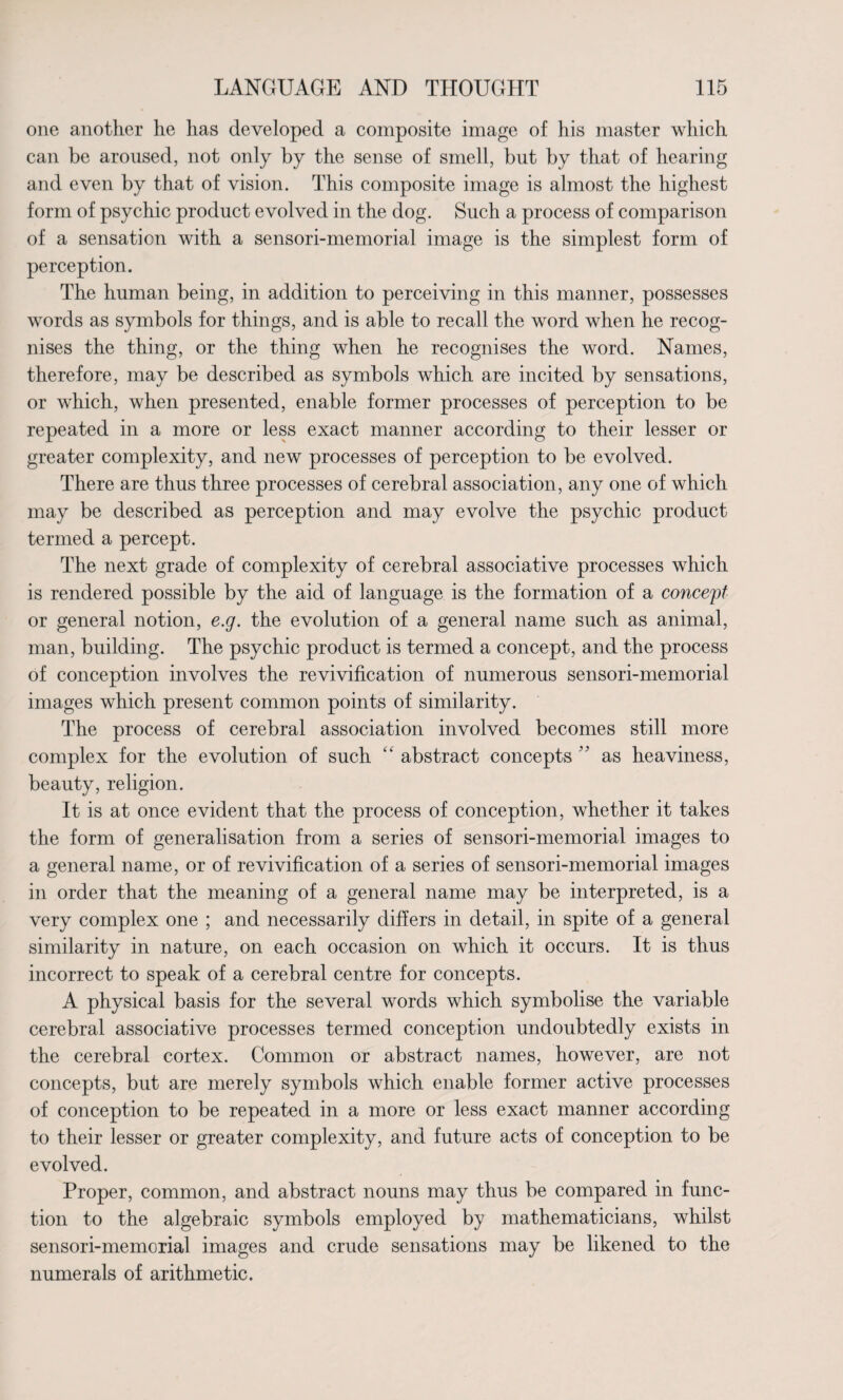 one another he has developed a composite image of his master which can be aroused, not only by the sense of smell, but by that of hearing and even by that of vision. This composite image is almost the highest form of psychic product evolved in the dog. Such a process of comparison of a sensation with a sensori-memorial image is the simplest form of perception. The human being, in addition to perceiving in this manner, possesses words as symbols for things, and is able to recall the word when he recog¬ nises the thing, or the thing when he recognises the word. Names, therefore, may be described as symbols which are incited by sensations, or which, when presented, enable former processes of perception to be repeated in a more or less exact manner according to their lesser or greater complexity, and new processes of perception to be evolved. There are thus three processes of cerebral association, any one of which may be described as perception and may evolve the psychic product termed a percept. The next grade of complexity of cerebral associative processes which is rendered possible by the aid of language is the formation of a concept or general notion, e.g. the evolution of a general name such as animal, man, building. The psychic product is termed a concept, and the process of conception involves the revivification of numerous sensori-memorial images which present common points of similarity. The process of cerebral association involved becomes still more complex for the evolution of such “ abstract concepts ” as heaviness, beauty, religion. It is at once evident that the process of conception, whether it takes the form of generalisation from a series of sensori-memorial images to a general name, or of revivification of a series of sensori-memorial images in order that the meaning of a general name may be interpreted, is a very complex one ; and necessarily differs in detail, in spite of a general similarity in nature, on each occasion on which it occurs. It is thus incorrect to speak of a cerebral centre for concepts. A physical basis for the several words which symbolise the variable cerebral associative processes termed conception undoubtedly exists in the cerebral cortex. Common or abstract names, however, are not concepts, but are merely symbols which enable former active processes of conception to be repeated in a more or less exact manner according to their lesser or greater complexity, and future acts of conception to be evolved. Proper, common, and abstract nouns may thus be compared in func¬ tion to the algebraic symbols employed by mathematicians, whilst sensori-memorial images and crude sensations may be likened to the numerals of arithmetic.