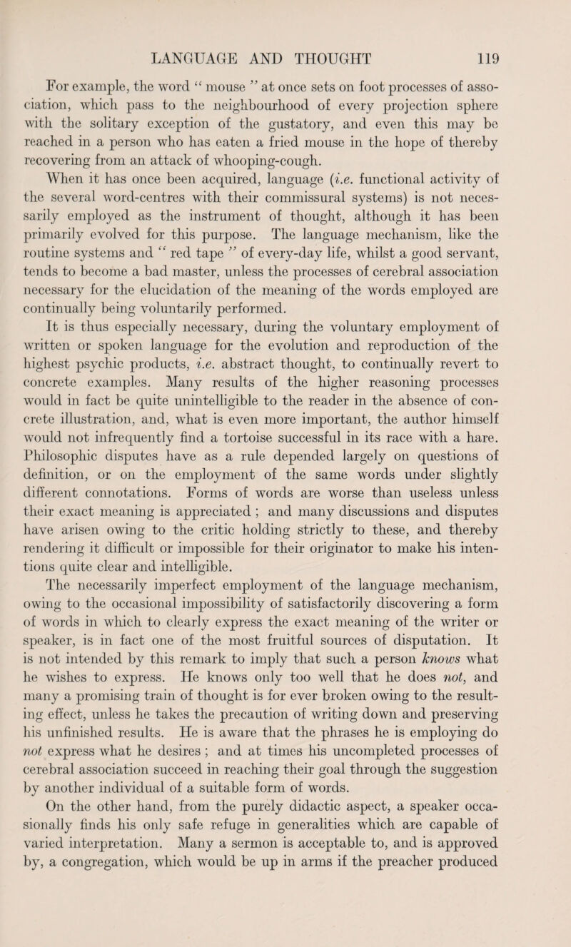 For example, the word “ mouse ” at once sets on foot processes of asso¬ ciation, which pass to the neighbourhood of every projection sphere with the solitary exception of the gustatory, and even this may be reached in a person who has eaten a fried mouse in the hope of thereby recovering from an attack of whooping-cough. When it has once been acquired, language (i.e. functional activity of the several word-centres with their commissural systems) is not neces¬ sarily employed as the instrument of thought, although it has been primarily evolved for this purpose. The language mechanism, like the routine systems and “ red tape ” of every-day life, whilst a good servant, tends to become a bad master, unless the processes of cerebral association necessary for the elucidation of the meaning of the words employed are continually being voluntarily performed. It is thus especially necessary, during the voluntary employment of written or spoken language for the evolution and reproduction of the highest psychic products, i.e. abstract thought, to continually revert to concrete examples. Many results of the higher reasoning processes would in fact be quite unintelligible to the reader in the absence of con¬ crete illustration, and, what is even more important, the author himself would not infrequently find a tortoise successful in its race with a hare. Philosophic disputes have as a rule depended largely on questions of definition, or on the employment of the same words under slightly different connotations. Forms of words are worse than useless unless their exact meaning is appreciated ; and many discussions and disputes have arisen owing to the critic holding strictly to these, and thereby rendering it difficult or impossible for their originator to make his inten¬ tions quite clear and intelligible. The necessarily imperfect employment of the language mechanism, owing to the occasional impossibility of satisfactorily discovering a form of words in which to clearly express the exact meaning of the writer or speaker, is in fact one of the most fruitful sources of disputation. It is not intended by this remark to imply that such a person knows what he wishes to express. He knows only too well that he does not, and many a promising train of thought is for ever broken owing to the result¬ ing effect, unless he takes the precaution of writing down and preserving his unfinished results. He is aware that the phrases he is employing do not express what he desires; and at times his uncompleted processes of cerebral association succeed in reaching their goal through the suggestion by another individual of a suitable form of words. On the other hand, from the purely didactic aspect, a speaker occa¬ sionally finds his only safe refuge in generalities which are capable of varied interpretation. Many a sermon is acceptable to, and is approved by, a congregation, which would be up in arms if the preacher produced