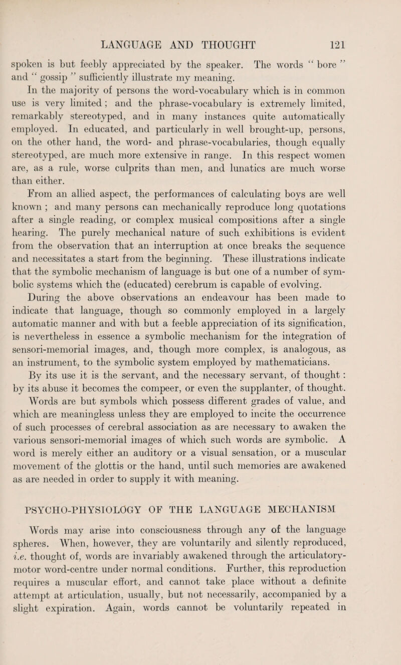 spoken is but feebly appreciated by the speaker. The words “ bore  and ‘‘ gossip ’ ’ sufficiently illustrate my meaning. In the majority of persons the word-vocabulary which is in common use is very limited ; and the phrase-vocabulary is extremely limited, remarkably stereotyped, and in many instances quite automatically employed. In educated, and particularly in well brought-up, persons, on the other hand, the word- and phrase-vocabularies, though equally stereotyped, are much more extensive in range. In this respect women are, as a rule, worse culprits than men, and lunatics are much worse than either. From an allied aspect, the performances of calculating boys are well known ; and many persons can mechanically reproduce long quotations after a single reading, or complex musical compositions after a single hearing. The purely mechanical nature of such exhibitions is evident from the observation that an interruption at once breaks the sequence and necessitates a start from the beginning. These illustrations indicate that the symbolic mechanism of language is but one of a number of sym¬ bolic systems which the (educated) cerebrum is capable of evolving. During the above observations an endeavour has been made to indicate that language, though so commonly employed in a largely automatic manner and with but a feeble appreciation of its signification, is nevertheless in essence a symbolic mechanism for the integration of sensori-memorial images, and, though more complex, is analogous, as an instrument, to the symbolic system employed by mathematicians. By its use it is the servant, and the necessary servant, of thought: by its abuse it becomes the compeer, or even the supplanter, of thought. Words are but symbols which possess different grades of value, and which are meaningless unless they are employed to incite the occurrence of such processes of cerebral association as are necessary to awaken the various sensori-memorial images of which such words are symbolic. A word is merely either an auditory or a visual sensation, or a muscular movement of the glottis or the hand, until such memories are awakened as are needed in order to supply it with meaning. PSYCHO-PHYSIOLOGY OF THE LANGUAGE MECHANISM Words may arise into consciousness through any of the language spheres. When, however, they are voluntarily and silently reproduced, i.e. thought of, words are invariably awakened through the articulatory- motor word-centre under normal conditions. Further, this reproduction requires a muscular effort, and cannot take place without a definite attempt at articulation, usually, but not necessarily, accompanied by a slight expiration. Again, words cannot be voluntarily repeated in