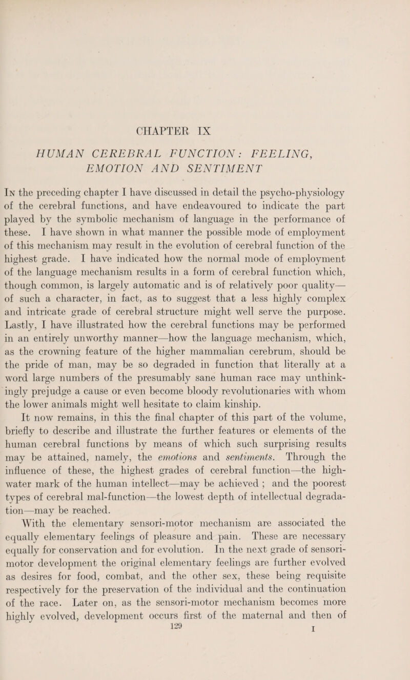 CHAPTER IX HUMAN CEREBRAL FUNCTION: FEELING, EMOTION AND SENTIMENT In the preceding chapter I have discussed in detail the psycho-physiology of the cerebral functions, and have endeavoured to indicate the part played by the symbolic mechanism of language in the performance of these. I have shown in what manner the possible mode of employment of this mechanism may result in the evolution of cerebral function of the highest grade. I have indicated how the normal mode of employment of the language mechanism results in a form of cerebral function which, though common, is largely automatic and is of relatively poor quality— of such a character, in fact, as to suggest that a less highly complex and intricate grade of cerebral structure might well serve the purpose. Lastly, I have illustrated how the cerebral functions may be performed in an entirely unworthy manner—how the language mechanism, which, as the crowning feature of the higher mammalian cerebrum, should be the pride of man, may be so degraded in function that literally at a word large numbers of the presumably sane human race may unthink¬ ingly prejudge a cause or even become bloody revolutionaries with whom the lower animals might well hesitate to claim kinship. It now remains, in this the final chapter of this part of the volume, briefly to describe and illustrate the further features or elements of the human cerebral functions by means of which such surprising results may be attained, namely, the emotions and sentiments. Through the influence of these, the highest grades of cerebral function—the high- water mark of the human intellect—may be achieved ; and the poorest types of cerebral mal-function—the lowest depth of intellectual degrada¬ tion—may be reached. With the elementary sensori-motor mechanism are associated the equally elementary feelings of pleasure and pain. These are necessary equally for conservation and for evolution. In the next grade of sensori¬ motor development the original elementary feelings are further evolved as desires for food, combat, and the other sex, these being requisite respectively for the preservation of the individual and the continuation of the race. Later on, as the sensori-motor mechanism becomes more evolved, development occurs first of the maternal and then of