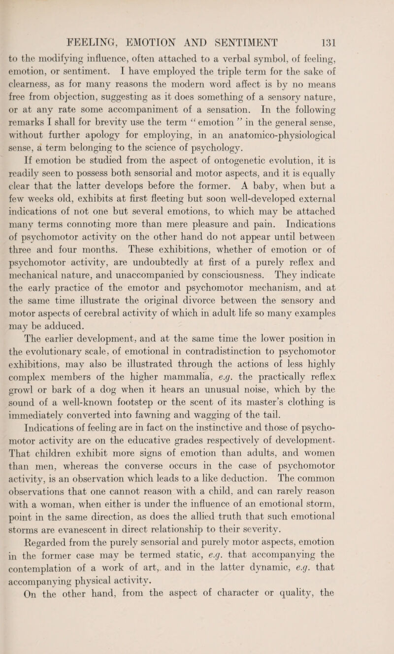 to the modifying influence, often attached to a verbal symbol, of feeling, emotion, or sentiment. I have employed the triple term for the sake of clearness, as for many reasons the modern word affect is by no means free from objection, suggesting as it does something of a sensory nature, or at any rate some accompaniment of a sensation. In the following remarks I shall for brevity use the term “ emotion ” in the general sense, without further apology for employing, in an anatomico-physiological sense, a term belonging to the science of psychology. If emotion be studied from the aspect of ontogenetic evolution, it is readily seen to possess both sensorial and motor aspects, and it is equally clear that the latter develops before the former. A baby, when but a few weeks old, exhibits at first fleeting but soon well-developed external indications of not one but several emotions, to which may be attached many terms connoting more than mere pleasure and pain. Indications of psychomotor activity on the other hand do not appear until between three and four months. These exhibitions, whether of emotion or of psychomotor activity, are undoubtedly at first of a purely reflex and mechanical nature, and unaccompanied by consciousness. They indicate the early practice of the emotor and psychomotor mechanism, and at the same time illustrate the original divorce between the sensory and motor aspects of cerebral activity of which in adult life so many examples may be adduced. The earlier development, and at the same time the lower position in the evolutionary scale, of emotional in contradistinction to psychomotor exhibitions, may also be illustrated through the actions of less highly complex members of the higher mammalia, e.g. the practically reflex growl or bark of a dog when it hears an unusual noise, which by the sound of a well-known footstep or the scent of its master's clothing is immediately converted into fawning and wagging of the tail. Indications of feeling are in fact on the instinctive and those of psycho¬ motor activity are on the educative grades respectively of development. That children exhibit more signs of emotion than adults, and women than men, whereas the converse occurs in the case of psychomotor activity, is an observation which leads to a like deduction. The common observations that one cannot reason with a child, and can rarely reason with a woman, when either is under the influence of an emotional storm, point in the same direction, as does the allied truth that such emotional storms are evanescent in direct relationship to their severity. Regarded from the purely sensorial and purely motor aspects, emotion in the former case may be termed static, e.g. that accompanying the contemplation of a work of art, and in the latter dynamic, e.g. that accompanying physical activity. On the other hand, from the aspect of character or quality, the