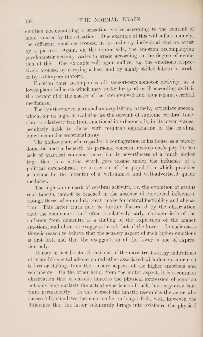 emotion accompanying a sensation varies according to the content of mind aroused by the sensation. One example of this will suffice, namely, the different emotions aroused in an ordinary individual and an artist bv a picture. Again, on the motor side, the emotion accompanying psychomotor activity varies in grade according to the degree of evolu¬ tion of this. One example will again suffice, e.g. the emotions respec¬ tively aroused by carrying a hod, and by highly skilled labour or work, or by extempore oratory. Emotion thus accompanies all sensori-psychomotor activity, as a lower-plane influence which may make for good or ill according as it is the servant of or the master of the later evolved and higher-plane cerebral mechanism. The latest evolved mammalian acquisition, namely, articulate speech, which, for its highest evolution as the servant of supreme cerebral func¬ tion, is relatively free from emotional interference, is, in its lower grades, peculiarly liable to abuse, with resulting degradation of the cerebral functions under emotional sway. The philosopher, who regarded a conflagration in his house as a purely domestic matter beneath his personal concern, excites one’s pity for his lack of practical common sense, but is nevertheless of a much higher type than is a nation which goes insane under the influence of a political catch-phrase, or a section of the population which provides a fortune for the inventor of a well-named and well-advertised quack medicine. The high-water mark of cerebral activity, i.e. the evolution of genius (not talent), cannot be reached in the absence of emotional influences, though these, when unduly great, make for mental instability and aliena¬ tion. This latter truth may be further illustrated by the observation that the commonest, and often a relatively early, characteristic of the sufferers from dementia is a dulling of the expression of the higher emotions, and often an exaggeration of that of the lower. In such cases there is reason to believe that the sensory aspect of such higher emotions is first lost, and that the exaggeration of the lower is one of expres¬ sion only. */ It may in fact be stated that one of the most trustworthy indications of incurable mental alienation (whether associated with dementia or not) is loss or dulling, from the sensory aspect, of the higher emotions and sentiments. On the other hand, from the motor aspect, it is a common observation that in chronic lunatics the physical expression of emotion not only long outlasts the actual experience of such, but may even con¬ tinue permanently. In this respect the lunatic resembles the actor who successfully simulates the emotion he no longer feels, with, however, the difference that the latter voluntarily brings into existence the physical