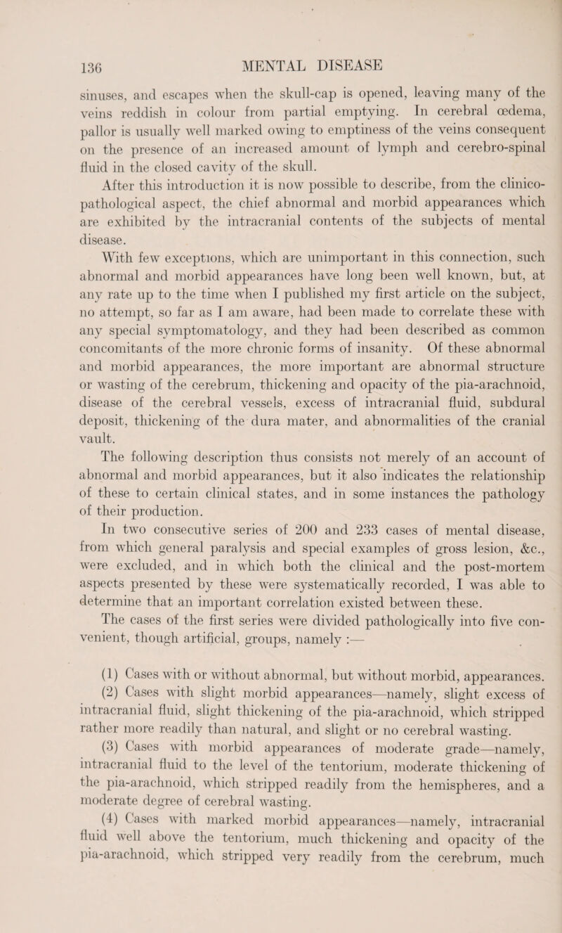 sinuses, and escapes when the skull-cap is opened, leaving many of the veins reddish in colour from partial emptying. In cerebral oedema, pallor is usually well marked owing to emptiness of the veins consequent on the presence of an increased amount of lymph and cerebro-spinal fluid in the closed cavity of the skull. After this introduction it is now possible to describe, from the clinico- pathological aspect, the chief abnormal and morbid appearances which are exhibited by the intracranial contents of the subjects of mental disease. With few exceptions, which are unimportant in this connection, such abnormal and morbid appearances have long been well known, but, at any rate up to the time when I published my first article on the subject, no attempt, so far as I am aware, had been made to correlate these with any special symptomatology, and they had been described as common concomitants of the more chronic forms of insanity. Of these abnormal and morbid appearances, the more important are abnormal structure or wasting of the cerebrum, thickening and opacity of the pia-arachnoid, disease of the cerebral vessels, excess of intracranial fluid, subdural deposit, thickening of the dura mater, and abnormalities of the cranial vault. The following description thus consists not merely of an account of abnormal and morbid appearances, but it also indicates the relationship of these to certain clinical states, and in some instances the pathology of their production. In two consecutive series of 200 and 233 cases of mental disease, from which general paralysis and special examples of gross lesion, &c., were excluded, and in which both the clinical and the post-mortem aspects presented by these were systematically recorded, I was able to determine that an important correlation existed between these. The cases of the first series were divided pathologically into five con¬ venient, though artificial, groups, namely (1) Cases with or without abnormal, but without morbid, appearances. (2) Cases with slight morbid appearances—namely, slight excess of intracranial fluid, slight thickening of the pia-arachnoid, which stripped rather more readily than natural, and slight or no cerebral wasting. (3) Cases with morbid appearances of moderate grade—namely, intracranial fluid to the level of the tentorium, moderate thickening of the pia-arachnoid, which stripped readily from the hemispheres, and a moderate degree of cerebral wasting. (4) Cases with marked morbid appearances—namely, intracranial fluid well above the tentorium, much thickening and opacity of the pia-arachnoid, which stripped very readily from the cerebrum, much