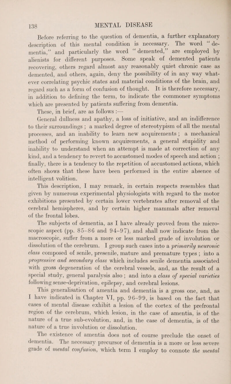 Before referring to the question of dementia, a further explanatory description of this mental condition is necessary. The word “ de¬ mentia/’ and particularly the word “ demented/’ are employed by alienists for different purposes. Some speak of demented patients recovering, others regard almost any reasonably quiet chronic case as demented, and others, again, deny the possibility of in any way what¬ ever correlating psychic states and material conditions of the brain, and regard such as a form of confusion of thought. It is therefore necessary, in addition to defining the term, to indicate the commoner symptoms which are presented by patients suffering from dementia. These, in brief, are as follows :— General dullness and apathy, a loss of initiative, and an indifference to their surroundings ; a marked degree of stereotypism of all the mental processes, and an inability to learn new acquirements ; a mechanical method of performing known acquirements, a general stupidity and inability to understand when an attempt is made at correction of any kind, and a tendency to revert to accustomed modes of speech and action ; finally, there is a tendency to the repetition of accustomed actions, which often shows that these have been performed in the entire absence of intelligent volition. This description, I may remark, in certain respects resembles that given by numerous experimental physiologists with regard to the motor exhibitions presented by certain lower vertebrates after removal of the cerebral hemispheres, and by certain higher mammals after removal of the frontal lobes. The subjects of dementia, as I have already proved from the micro¬ scopic aspect (pp. 85-86 and 94-97), and shall now indicate from the macroscopic, suffer from a more or less marked grade of involution or dissolution of the cerebrum. I group such cases into a primarily neuronic class composed of senile, presenile, mature and premature types ; into a progressive and secondary class which includes senile dementia associated with gross degeneration of the cerebral vessels, and, as the result of a special study, general paralysis also ; and into a class of special varieties following sense-deprivation, epilepsy, and cerebral lesions. This generalisation of amentia and dementia is a gross one, and, as 1 have indicated in Chapter VI, pp. 96-99, is based on the fact that cases of mental disease exhibit a lesion of the cortex of the prefrontal region of the cerebrum, which lesion, in the case of amentia, is of the nature oi a true sub-evolution, and, in the case of dementia, is of the nature of a true involution or dissolution. rl he existence of amentia does not of course preclude the onset of dementia. I he necessary precursor of dementia is a more or less severe grade of mental confusion, which term I employ to connote the mental