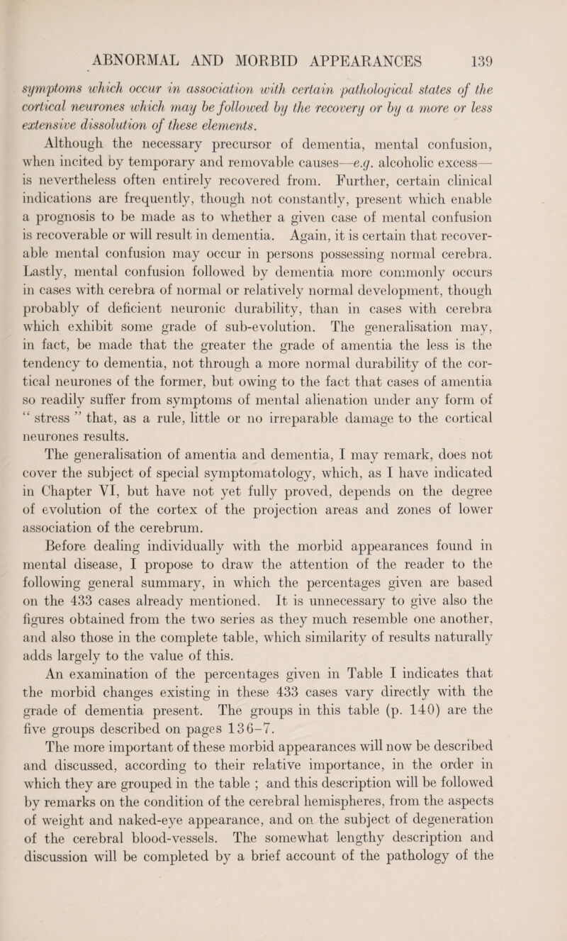 symptoms which occur in association with certain pathological states of the cortical neurones which may be followed by the recovery or by a more or less extensive dissolution of these elements. Although the necessary precursor of dementia, mental confusion, when incited by temporary and removable causes—e.g. alcoholic excess— is nevertheless often entirely recovered from. Further, certain clinical indications are frequently, though not constantly, present which enable a prognosis to be made as to whether a given case of mental confusion is recoverable or will result in dementia. Again, it is certain that recover¬ able mental confusion may occur in persons possessing normal cerebra. Lastly, mental confusion followed by dementia more commonly occurs in cases with cerebra of normal or relatively normal development, though probably of deficient neuronic durability, than in cases with cerebra which exhibit some grade of sub-evolution. The generalisation may, in fact, be made that the greater the grade of amentia the less is the tendency to dementia, not through a more normal durability of the cor¬ tical neurones of the former, but owing to the fact that cases of amentia so readily suffer from symptoms of mental alienation under any form of “ stress ” that, as a rule, little or no irreparable damage to the cortical neurones results. The generalisation of amentia and dementia, I may remark, does not cover the subject of special symptomatology, which, as I have indicated in Chapter VI, but have not yet fully proved, depends on the degree of evolution of the cortex of the projection areas and zones of lower association of the cerebrum. Before dealing individually with the morbid appearances found in mental disease, I propose to draw the attention of the reader to the following general summary, in which the percentages given are based on the 433 cases already mentioned. It is unnecessary to give also the figures obtained from the two series as they much resemble one another, and also those in the complete table, which similarity of results naturally adds largely to the value of this. An examination of the percentages given in Table I indicates that the morbid changes existing in these 433 cases vary directly with the grade of dementia present. The groups in this table (p. 140) are the five groups described on pages 136-7. The more important of these morbid appearances will now be described and discussed, according to their relative importance, in the order in which they are grouped in the table ; and this description will be followed by remarks on the condition of the cerebral hemispheres, from the aspects of weight and naked-eye appearance, and on the subject of degeneration of the cerebral blood-vessels. The somewhat lengthy description and discussion will be completed by a brief account of the pathology of the