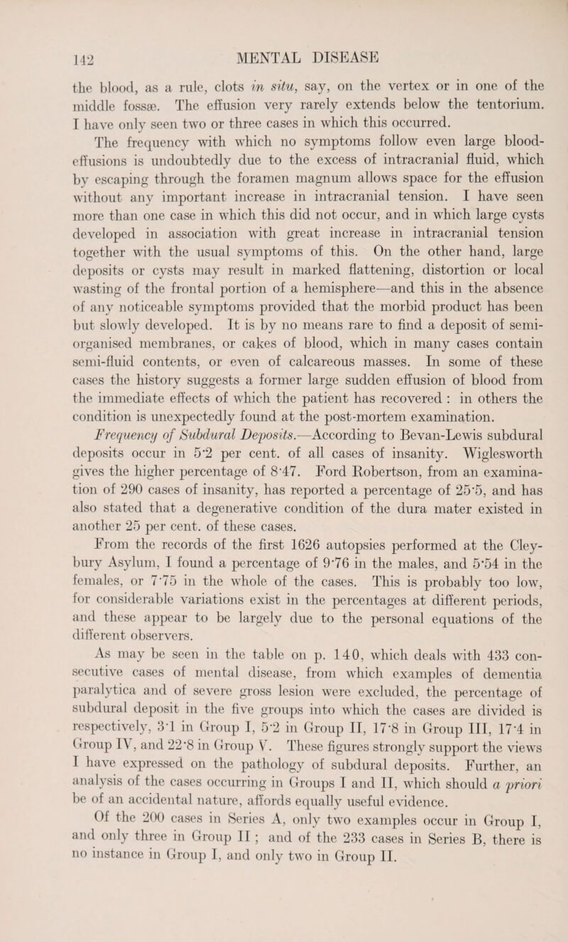 the blood, as a rule, clots in situ, say, on the vertex or in one of the middle fossse. The effusion very rarely extends below the tentorium. I have only seen two or three cases in which this occurred. The frequency with which no symptoms follow even large blood- effusions is undoubtedly due to the excess of intracranial fluid, which by escaping through the foramen magnum allows space for the effusion without any important increase in intracranial tension. I have seen more than one case in which this did not occur, and in which large cysts developed in association with great increase in intracranial tension together with the usual symptoms of this. On the other hand, large deposits or cysts may result in marked flattening, distortion or local wasting of the frontal portion of a hemisphere—and this in the absence of any noticeable symptoms provided that the morbid product has been but slowly developed. It is by no means rare to find a deposit of semi- organised membranes, or cakes of blood, which in many cases contain semi-fluid contents, or even of calcareous masses. In some of these cases the history suggests a former large sudden effusion of blood from the immediate effects of which the patient has recovered : in others the condition is unexpectedly found at the post-mortem examination. Frequency of Subdural Deposits.—According to Bevan-Lewis subdural deposits occur in 5'2 per cent, of all cases of insanity. Wiglesworth gives the higher percentage of 8‘47. Ford Bobertson, from an examina¬ tion of 290 cases of insanity, has reported a percentage of 25'5, and has also stated that a degenerative condition of the dura mater existed in another 25 per cent, of these cases. From the records of the first 1626 autopsies performed at the Cley- bury Asylum, I found a percentage of 9'76 in the males, and 5*54 in the females, or 7'75 in the whole of the cases. This is probably too low, for considerable variations exist in the percentages at different periods, and these appear to be largely due to the personal equations of the different observers. As may be seen in the table on p. 140, which deals with 433 con¬ secutive cases of mental disease, from which examples of dementia paralytica and of severe gross lesion were excluded, the percentage of subdural deposit in the five groups into which the cases are divided is respectively, 3T in Group I, 5*2 in Group II, 17*8 in Group III, 17*4 in Group IA , and 22‘8 in Group V . These figures strongly support the views I have expressed on the pathology of subdural deposits. Further, an analysis of the cases occurring in Groups I and II, which should a priori be of an accidental nature, affords equally useful evidence. Of the 200 cases in Series A, only two examples occur in Group I, and only three in Group II ; and of the 233 cases in Series B, there is no instance in Group I, and only two in Group II.