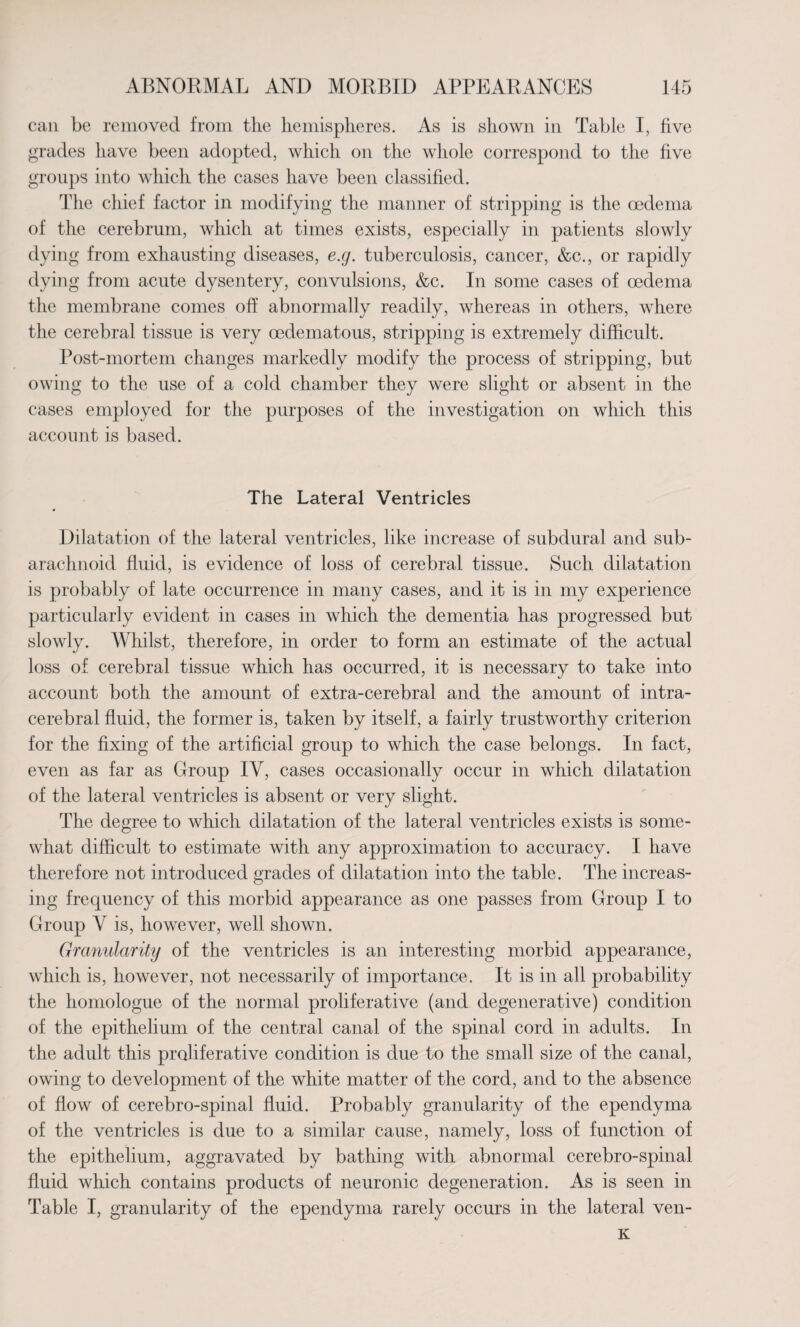 can be removed from the hemispheres. As is shown in Table I, five grades have been adopted, which on the whole correspond to the five groups into which the cases have been classified. The chief factor in modifying the manner of stripping is the oedema of the cerebrum, which at times exists, especially in patients slowly dying from exhausting diseases, e.g. tuberculosis, cancer, &c., or rapidly dying from acute dysentery, convulsions, &c. In some cases of oedema the membrane comes off abnormally readily, whereas in others, where the cerebral tissue is very cedematous, stripping is extremely difficult. Post-mortem changes markedly modify the process of stripping, but owing to the use of a cold chamber they were slight or absent in the cases employed for the purposes of the investigation on which this account is based. The Lateral Ventricles Dilatation of the lateral ventricles, like increase of subdural and sub¬ arachnoid fluid, is evidence of loss of cerebral tissue. Such dilatation is probably of late occurrence in many cases, and it is in my experience particularly evident in cases in which the dementia has progressed but slowly. Whilst, therefore, in order to form an estimate of the actual loss of cerebral tissue which has occurred, it is necessary to take into account both the amount of extra-cerebral and the amount of intra¬ cerebral fluid, the former is, taken by itself, a fairly trustworthy criterion for the fixing of the artificial group to which the case belongs. In fact, even as far as Group IV, cases occasionally occur in which dilatation of the lateral ventricles is absent or very slight. The degree to which dilatation of the lateral ventricles exists is some¬ what difficult to estimate with any approximation to accuracy. I have therefore not introduced grades of dilatation into the table. The increas¬ ing frequency of this morbid appearance as one passes from Group I to Group V is, however, well shown. Granularity of the ventricles is an interesting morbid appearance, which is, however, not necessarily of importance. It is in all probability the homologue of the normal proliferative (and degenerative) condition of the epithelium of the central canal of the spinal cord in adults. In the adult this proliferative condition is due to the small size of the canal, owing to development of the white matter of the cord, and to the absence of flow of cerebro-spinal fluid. Probably granularity of the ependyma of the ventricles is due to a similar cause, namely, loss of function of the epithelium, aggravated by bathing with abnormal cerebro-spinal fluid which contains products of neuronic degeneration. As is seen in Table I, granularity of the ependyma rarely occurs in the lateral ven- K