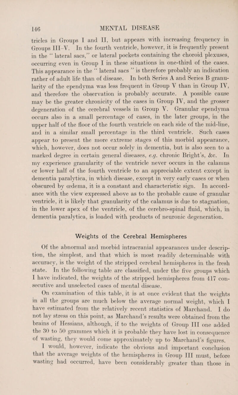 tricles in Groups I and II, but appears with increasing frequency in Groups III-V. In the fourth ventricle, however, it is frequently present in the “ lateral sacs/’ or lateral pockets containing the choroid plexuses, occurring even in Group I in these situations in one-third of the cases. This appearance in the “ lateral sacs  is therefore probably an indication rather of adult life than of disease. In both Series A and Series B granu¬ larity of the ependyma was less frequent in Group Y than in Group IY, and therefore the observation is probably accurate. A possible cause may be the greater chronicity of the cases in Group IY, and the grosser degeneration of the cerebral vessels in Group Y. Granular ependyma occurs also in a small percentage of cases, in the later groups, in the upper half of the floor of the fourth ventricle on each side of the mid-line, and in a similar small percentage in the third ventricle. Such cases appear to present the more extreme stages of this morbid appearance, which, however, does not occur solely in dementia, but is also seen to a marked degree in certain general diseases, e.(j. chronic Bright’s, &c. In my experience granularity of the ventricle never occurs in the calamus or lower half of the fourth ventricle to an appreciable extent except in dementia paralytica, in which disease, except in very early cases or when obscured by oedema, it is a constant and characteristic sign. In accord¬ ance with the view expressed above as to the probable cause of granular ventricle, it is likely that granularity of the calamus is due to stagnation, in the lower apex of the ventricle, of the cerebro-spinal fluid, which, in dementia paralytica, is loaded with products of neuronic degeneration. Weights of the Cerebral Hemispheres Of the abnormal and morbid intracranial appearances under descrip¬ tion, the simplest, and that which is most readily determinable with accuracy, is the weight of the stripped cerebral hemispheres in the fresh state. In the following table are classified, under the five groups which I have indicated, the weights of the stripped hemispheres from 417 con¬ secutive and unselected cases of mental disease. On examination of this table, it is at once evident that the weights m all the groups are much below the average normal weight, which I have estimated from the relatively recent statistics of Marchand. I do not lay stress on this point, as Marchand’s results were obtained from the brains of Hessians, although, if to the weights of Group III one added the 30 to 50 grammes which it is probable they have lost in consequence of wasting, they would come approximately up to Marchand’s figures. I would, however, indicate the obvious and important conclusion that the average weights of the hemispheres in Group III must, before wasting had occurred, have been considerably greater than those in