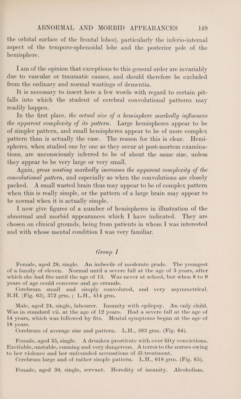 the orbital surface of the frontal lobes), particularly the inferio-internal aspect of the temporo-sphenoidal lobe and the posterior pole of the hemisphere. I am of the opinion that exceptions to this general order are invariably due to vascular or traumatic causes, and should therefore be excluded from the ordinary and normal wastings of dementia. It is necessary to insert here a few words with regard to certain pit- falls into which the student of cerebral convolutional patterns may readily happen. In the first place, the actual size of a hemisphere markedly influences the apparent complexity of its pattern. Large hemispheres appear to be of simpler pattern, and small hemispheres appear to be of more complex pattern than is actually the case. The reason for this is clear. Hemi¬ spheres, when studied one by one as they occur at post-mortem examina¬ tions, are unconsciously inferred to be of about the same size, unless they appear to be very large or very small. Again, gross wasting markedly increases the apparent complexity of the convolutional pattern, and especially so when the convolutions are closely packed. A small wasted brain thus may appear to be of complex pattern when this is really simple, or the pattern of a large brain may appear to be normal when it is actually simple. I now give figures of a number of hemispheres in illustration of the abnormal and morbid appearances which I have indicated. They are chosen on clinical grounds, being from patients in whom I was interested and with whose mental condition I was very familiar. Group I Female, aged 28, single. An imbecile of moderate grade. The youngest of a family of eleven. Normal until a severe fall at the age of 3 years, after which she had fits until the age of 13. Was never at school, but when 8 to 9 years of age could converse and go errands. Cerebrum small and simply convoluted, and very asymmetrical. R.H. (Fig. 63), 372 grm. ; L.H., 414 grm. Male, aged 24, single, labourer. Insanity with epilepsy. An only child. Was in standard vii. at the age of 12 years. Had a severe fall at the age of 14 years, which was followed by fits. Mental symptoms began at the age of 18 years. Cerebrum of average size and pattern. L.H., 593 grm. (Fig. 64). Female, aged 35, single. A drunken prostitute with over fifty convictions. Excitable, unstable, cunning and very dangerous. A terror to the nurses owing to her violence and her unfounded accusations of ill-treatment. Cerebrum large and of rather simple pattern. L.H., 618 grm. (Fig. 65). Female, aged 30, single, servant. Heredity of insanity. Alcoholism.