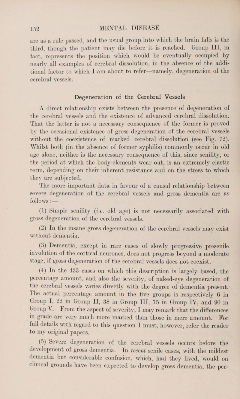 are as a rule passed, and the usual group into which the brain falls is the third, though the patient may die before it is reached. Group III, in fact, represents the position which would be eventually occupied by nearly all examples of cerebral dissolution, in the absence of the addi¬ tional factor to which I am about to refer—namely, degeneration of the cerebral vessels. Degeneration of the Cerebral Vessels A direct relationship exists between the presence of degeneration of the cerebral vessels and the existence of advanced cerebral dissolution. That the latter is not a necessary consequence of the former is proved by the occasional existence of gross degeneration of the cerebral vessels without the coexistence of marked cerebral dissolution (see Fig. 72). Whilst both (in the absence of former syphilis) commonly occur in old age alone, neither is the necessary consequence of this, since senility, or the period at which the body-elements wear out, is an extremely elastic term, depending on their inherent resistance and on the stress to which they are subjected. The more important data in favour of a causal relationship between severe degeneration of the cerebral vessels and gross dementia are as follows :— (1) Simple senility (i.e. old age) is not necessarily associated with gross degeneration of the cerebral vessels. (2) In the insane gross degeneration of the cerebral vessels may exist without dementia. (3) Dementia, except in rare cases of slowly progressive presenile involution of the cortical neurones, does not progress beyond a moderate stage, if gross degeneration of the cerebral vessels does not coexist. (4) In the 433 cases on which this description is largely based, the percentage amount, and also the severity, of naked-eye degeneration of the cerebral vessels varies directly with the degree of dementia present.' I he actual percentage amount in the five groups is respectively 6 in Group I, 22 in Group II, 38 in Group III, 75 in Group IV, and 90 in Group \ . From the aspect of severity, I may remark that the differences in grade are very much more marked than those in mere amount. For full details with regard to this question I must, however, refer the reader to my original papers. (5) Severe degeneration of the cerebral vessels occurs before the development of gross dementia. In recent senile cases, with the mildest dementia but considerable confusion, which, had they lived, would on clinical grounds have been expected to develop gross dementia, the per-