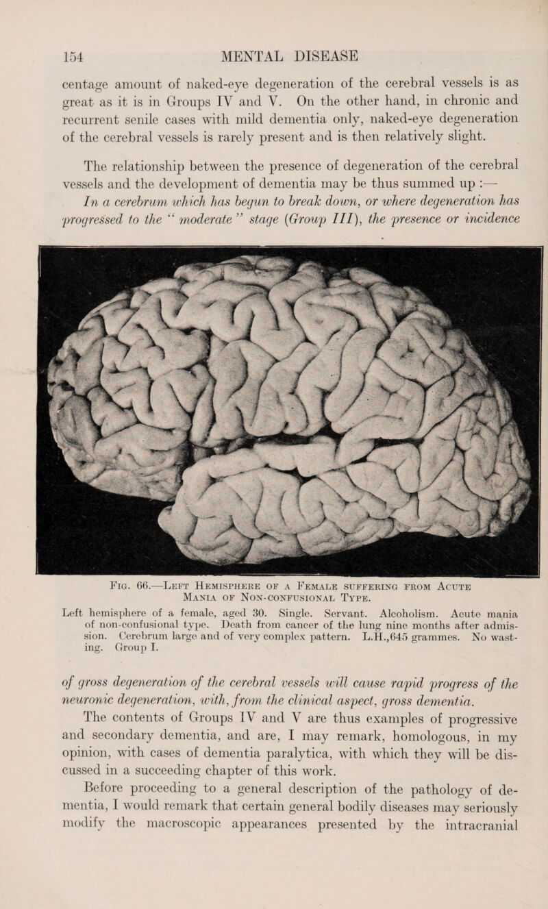 centage amount of naked-eye degeneration of the cerebral vessels is as great as it is in Groups IV and V. On the other hand, in chronic and recurrent senile cases with mild dementia only, naked-eye degeneration of the cerebral vessels is rarely present and is then relatively slight. The relationship between the presence of degeneration of the cerebral vessels and the development of dementia may be thus summed up :— In a cerebrum which has begun to break down, or where degeneration has 'progressed to the “ moderate  stage (Group III), the presence or incidence Fig. 66.—Left Hemisphere of a Female suffering from Acute Mania of Non-confusional Type. Left hemisphere of a female, aged 30. Single. Servant. Alcoholism. Acute mania of non-confusional type. Death from cancer of the lung nine months after admis¬ sion. Cerebrum large and of very complex pattern. L.H.,645 grammes. No wast¬ ing. Group I. of gross degeneration of the cerebral vessels will cause rapid progress of the neuronic degeneration, with, from the clinical aspect, gross dementia. The contents of Groups IV and V are thus examples of progressive and secondary dementia, and are, I may remark, homologous, in my opinion, with cases of dementia paralytica, with which they will be dis¬ cussed in a succeeding chapter of this work. Before proceeding to a general description of the pathology of de¬ mentia, I would remark that certain general bodily diseases may seriously modify the macroscopic appearances presented by the intracranial